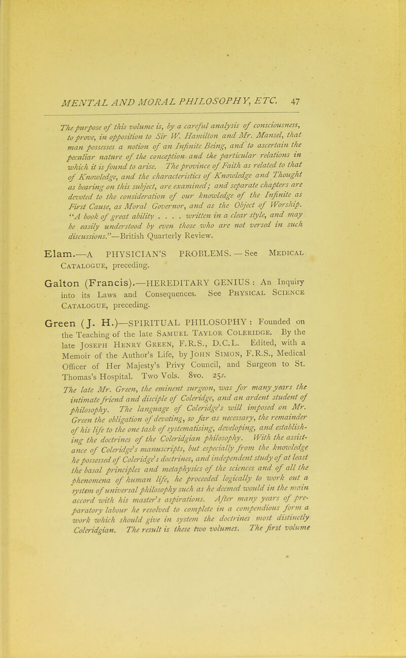 T/tepurpose of this volume is, by a careful analysis of consciousness, to prove, in opposition to Sir W. Hamilton and Mr. Mansel, that man possesses a notion of an Infinite Being, and to ascertain the peculiar nature of t)ie conception and the particular relations in which it is found to arise. The province of Faith as related to that of Knowledge, and the characteristics of Knowledge and Thought as bearing on this subject, are examined; and separate chapters are devoted to the consideration of our knowledge of the Infinite as First Cause, as Moral Governor, a7td as the Object of Worship. A book of great ability .... written in a clear style, and may be easily understood by even those who are not vet-sed in such discussions.—British Quarterly Review. Elam.—A PHYSICIAN'S PROBLEMS. — See Medical Catalogue, preceding. Galton (Francis).—HEREDITARY GENIUS : An Inquiry into its Laws and Consequences. See PHYSICAL SCIENCE Catalogue, preceding. Green (J. H.)—SPIRITUAL PHILOSOPHY: Founded on the Teaching of the late Samuel Taylor Coleridge. By the late Joseph Henry Green, F.R.S., D.C.L. Edited, with a Memoir of the Author's Life, by John Simon, F.R.S., Medical Officer of Her Majesty's Privy Council, and Surgeon to St. Thomas's Hospital. Two Vols. 8vo. 25^. The late Mr. Green, the eminent surgeon, was for many years the intimate friend and disciple of Coleridge, and an ardent student of philosophy. The language of Coleridge's wiU imposed on Mr. Green the obligation of devoting, so far as necessary, the remainder of his life to the one task of systematising, developing, and establish- ing the doctrines of the Coleridgian philosophy. With the assist- ance of Colo-idge's manuscripts, but especially from the knoiuledge he possessed of Coleridge's doctrines, and independent study of at least the basal principles and metaphysics of the sciences and of all the phenomena of human life, he proceeded logically to work out a system of universal philosophy such as he deemed would in the viain accord with his master's aspirations. After many years of pre- paratory labour he resolved to complete in a compendious form a work zvhich should give in system the doctrines most distinctly Coleridgian. The result is these two volumes. The first volume