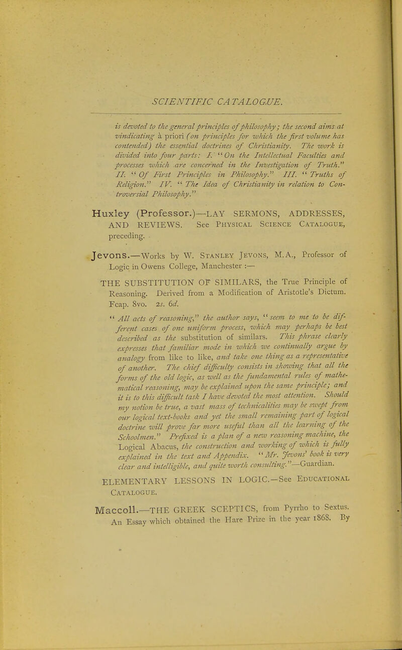 is devoted to the general principles ofphilosophy; the second aims at vindicating a priori (on principles for which the first volume has cotttended) the essential doctrines of Christianity. The work is divided into four parts: I. ' On the Intellectual Faculties and processes which are concerned in the Investigation of Truth. II.  Of First Principles in Philosophy. III.  Truths of Religion. IV.  The Idea of Christianity in relation to Con- troversial Philosophy. Huxley (Professor.)—LAY SERMONS, ADDRESSES, AND REVIEWS. See Physical Science Catalogue, preceding. JevonS.—Works by W. Stanley Jevons, M.A., Professor of Logic in Owens College, Manchester :— THE SUBSTITUTION OF SIMILARS, the True Principle of Reasoning. Derived from a Modification of Aristotle's Dictum. Fcap. 8vo. 2^. ^d.  All acts of reasoning the author says, '■'seem to me to be dif fa-ent cases of one jmifortn process, which may perhaps be best described as the substitution of similars. This phrase clearly expresses that familiar mode in which we continually argue by analogy from like to like, and take one thing as a representative of another. The chief difficulty consists in shoiving that all the forms of the old logic, as well as the fundamental rules of mathe- matical reasoning, may be explained upon the same principle; and it is to this difficult task I have devoted the most attention. Should viy notion be true, a vast mass of technicaliiies may be .nvept from our logical text-books and yet the small remaining part of logical doctrine will prove far more useful than all the learning of the Schoolmen. Prefixed is a plan of a neiv reasoning machine, the Logical Abacus, the constniction and working of which is fully explained in the text and Appendix. Mr. Jevons' book is very clear and intelligible, and quite zuorth cons7dting.—Gi\nrdia.n. ELEMENTARY LESSONS IN LOGIC.-See Educational Catalogue. MaCColL—THE GREEK SCEPTICS, from Pyvrho to Sextus. An Essay which obtained the Hare Prize in the year 1868. By