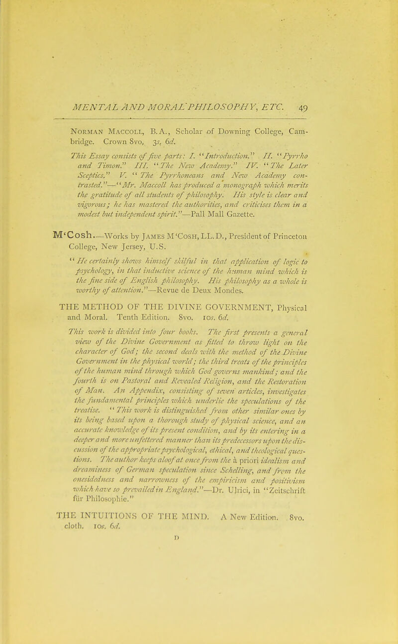 Norman Maccoll, B.A., Scholar of Downing College, Cam- bridge. Crown 8vo, 3j-, dd. TJiis Essay consists of five parts: I. Introduction. II. Fyrrho and Timon. Ill The New Academy. IV. The Later Sceptics, V.  The Py?'rhoneans and Neiu Academy con- trasted.—Mr. Maccoll has produced a monograph which merits the gratitude of all students of philosophy. His style is clear and vigorous; he has mastered the authorities, and criticises them in a modest but independent spirit.—Pall Mall Gazette. M'Cosh—Works by James M'Cosh, LL.D., President of Princeton College, New Jersey, U.S. He certainly sho^vs himself skilful in that application of logic to psychology!, in that inductive science of the human mind which is the fine side of English philosophy. His philosophy as a whole is worthy of attention.—Revue de Deux Mondes. THE METHOD OF THE DIVINE GOVERNMENT, Physical and Moral. Tenth Edition. 8vo. los. 6d. This zvork is divided into four books. The first presents a general virw of the Divine Government as fitted to throw light oil the character of God; the second deals zvith the method of the Divine Government in the physical world; the third treats of the pj-inciples of the human mind through which God governs fnankind; and the fourth is on Pastoral and Revealed Religion, attd the Restoration of Man. An Appendix, consisting of seven articles, investigates the fundamental principles which underlie the spemlations of the treatise. '' This work is distinguished from other similar ones by its being based upon a thorough study of physical science, and an accurate knowledge of its present condition, and by its entering in a deeper and more unfettered tnannei- than its predecessors upon the dis- cussion of the appropriate psychological, ethical, and theological ijues- tions. The author keeps aloof at once from the h. priori idealism and dreaminess of German sp)cculation since Schelling, and from, the onesidedness and narrozoness of the empiricism and positivism which have so prevailedin England.—U)rici, in Zcitschrift fur Philosophic. THE INTUITIONS OF THE MIND. A New Edition. Svo. cloth. io.r. 6d. D