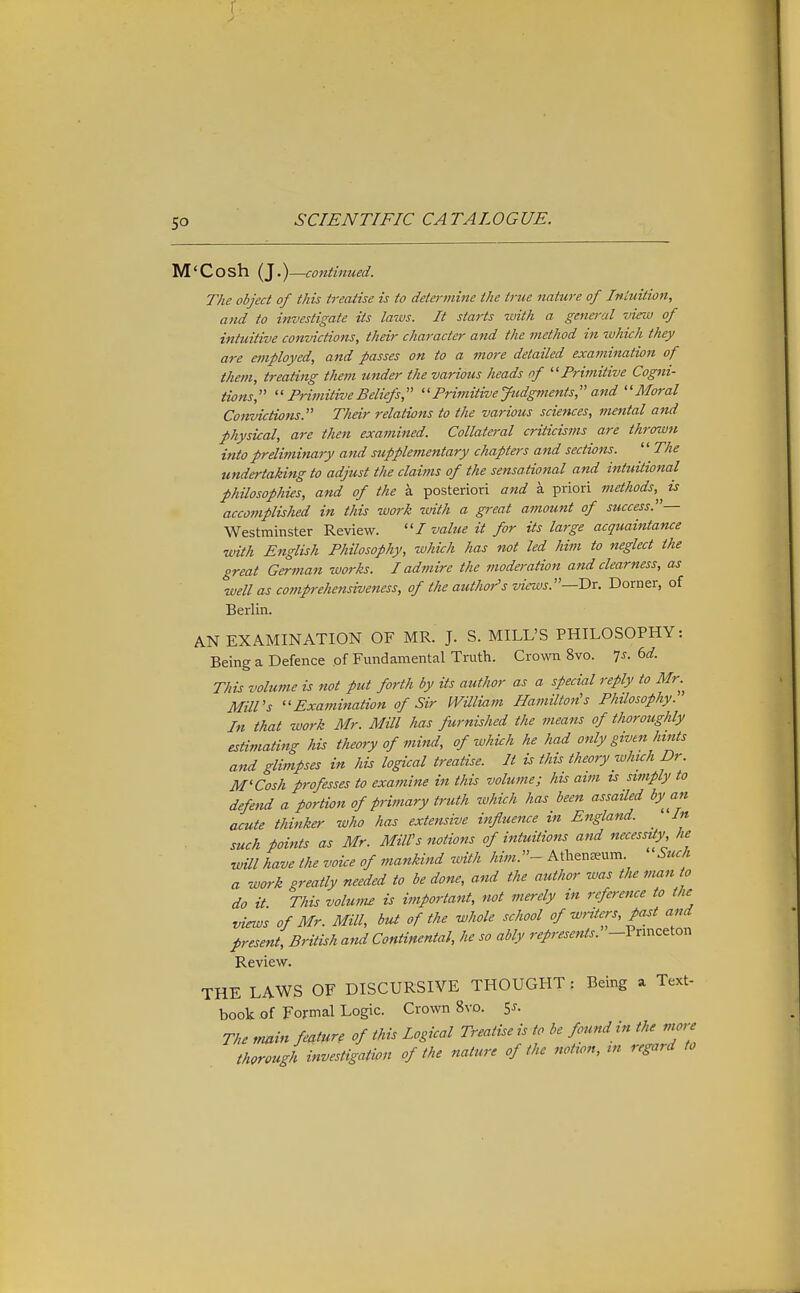 M'Cosh (J.)—continued. The object of this treatise is to determine the true nature of Intuition, and to investigate its laws. It starts with a general view of intuitive convictions, their character and the inethod in zvhich they are employed, and passes on to a more detailed examination of them, treating them under the various heads of Primitive Cogni- tions,  Primitive Beliefs, Primitive Judgments, and ''Moral Convictions. Their relations to the various sciences, mental ajid physical, are then examined. Collateral criticisms are thrown into preliminary atid supplementary chapters and sections.  The undertaking to adjust the claims of the sensational and intuitional philosophies, and of the a posteriori and a priori methods,^^ is acco77iplished in this work with a great amount of success.— Westminster Review. I value it for its large acquaintance with English Philosophy, which has not led him to neglect the great German works. I admire the moderation and clearness, as well as comprehensiveness, of the author's views.—Dr. Dorner, of Berlin. AN EXAMINATION OF MR. J. S. MILL'S PHILOSOPHY: Being a Defence of Fundamental Truth. Crown 8vo. Is. dd. This volume is not put forth by its author as a special reply to Mr.^ Mill's ''Examination of Sir IVUliam Hamilton's Philosophy. In that work Mr. Mill has furnished the means of thoroughly estimating his theory of mind, of which he had only givtn hints and glimpses in his logical treatise. It is this theory which Dr. M'Cosh professes to examine in this volume; his aim is simply to defend a portion of primary truth which has been assaUed by an acute thinker who has extensive influence in England. _ In such points as Mr. Mill's notions of intuitions and necessity, he wUl have the voice of mankind with him.- Athenaeum. Such a work greatly needed to be done, and the author was the man to do it This volmm is important, not merely in reference to the views of Mr. Mill, but of the whole school of writers, past and present, BrUish and Continental, he so ably represents. -Pnnceton Review. THE LAWS OF DISCURSIVE THOUGHT: Being a Text- book of Formal Logic. Crown 8vo. 5^. The main feature of this Logical Treatise is to be found in the more thorough investigation of the nature of the notion, in regard to