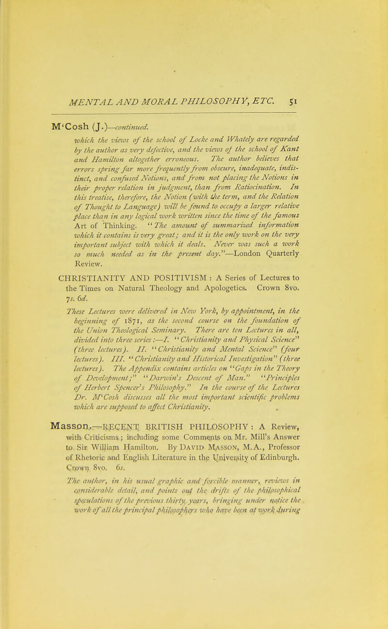 M'Cosh {}.)—coniinued. which the vinos of the school of Locke and Whately are regarded by the author as very defective, and the views of the school of Kant and Hamilton altogether erroneous. The author believes that errors spring far nioj-e frequently from obscure, inadequate, indis- tinct, and confused Notions, and from not placing the Notions in their proper relation in judgvient, than from Ratiocination. In this treatise, therefore, the Notion (with tjie term, and the Relation of Thought to Language) ivill be found to occupy a larger relative place than in any logical work written since the time of the famous Art of Thinking.  7%^ amount of sutntnarized information which it contains is very great; and it is the only work on the very important subject with which it dealsNeva- was such a work so much needed as in the presetit day.—London Quarterly Review. CHRISTIANITY AND POSITIVISM : A Series of Lectures to the Times on Natural Theology and Apologetics. Crown 8vo. 7j. dd. These Lectures were delivered in New York, by appointment, in the beginning of 1871, as the second course on the foundation of the Union Theological Seminary. There are ten Lectures in all, divided into three series:—/.  Christianity and Physical Science^* (three lectures). II. Christianity and Mental Science (four lectures). III.  Ch'istianity and Historical Investigation (three lectures). The Appendix contains articles on Gaps in the Theory of Development; Darwin's Descent of Man. Principles of Herbert Spencer's Philosophy. In the course of the Lectures Dr. M^Cosh discusses all the most important scientific problems which are supposed to affect Christianity. MaSSDn.r-REGEJSrT. British philosophy: a Review, with; Criticisms; including some Comments on. Mr. Mill's Answer to Sir William Hamilton. By David Masson, M.A., Professor of Rhetoric and English Literature in th.e University of Edinburgh. Crpwn 8vo. 6s. The author, in his usual graphic and forcible manner, revitius in considerable detail, and points otff the drifts of the philosophical speculations of the previous thirty , years, bringing under ri,ojlice the . work of all the principal philpsop^e/'s who have been at wpr,kApi'^'i*^S