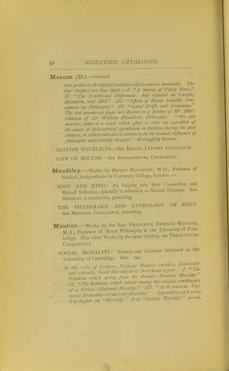 Mass on (D .)—conHnued. that period on the highest problems which concern humanity. The four chapters are thus titled:—!. Siirvey of Thirty Years. II. '' The Truditional Differences: how repeated hi Carlyle, Hamilton, and Mill. HI. ''Epcts of Recent Scientific Con- ceptions on Philosophy. IV. ''Latest Drifts and Groupings.^ The last seventy-six pages are devoted to a Review of Mr. Mill's criticism of Sir William Hamilton's Philosophy. ''We can noivhere point to a work which gives so clear an exposition of the course of philosophical speculation in Britain during the past centurv, or which indicates so instructively the mutual influences of philosophic and scientific thought.—Foximz^-\\.\y Review. BRITISH NOVELISTS.—See Belles Lettres Catalogue. LIFE OF MILTON.—See Biographical Catalogue. Maudsley.—Works by Henry Maudsley, M.D., Professor of Medical Jurisprudence in University College, London :— BODY AND MIND : An Inquiry into their Connection and Mutual InHuence, specially in reference to Mental Diseases. See Medical Catalogue, preceding. THE PHYSIOLOGY AND PATHOLOGY OF MIND. See Medical Catalogue, preceding. Maurice.—Works by the Rev. .Frederick Denison Maurice, M A Professor of Moral Philosophy in the University of Cam- bridge. (For other Works by the same Author, see Theological Catalogue.) SOCIAL MORALITY. Twenty-one Lectures delivered in tlie University of Cambridge. 8vo. i^s- ' In this series of Lectures, Professor Maurice considers, historically and critically, Sociat Morality in its three main aspects : I. J '^ Relations which spring from the Famdy-Domestu MmalUy. LI  The Relations which subsist among the vanous constituents of a Nation-National Morality.^' III. As it concerns Unu Lai Humanity-Universal Morality:' Appended to each senes is a chapter- on  Worship first, Family Worship; suond,