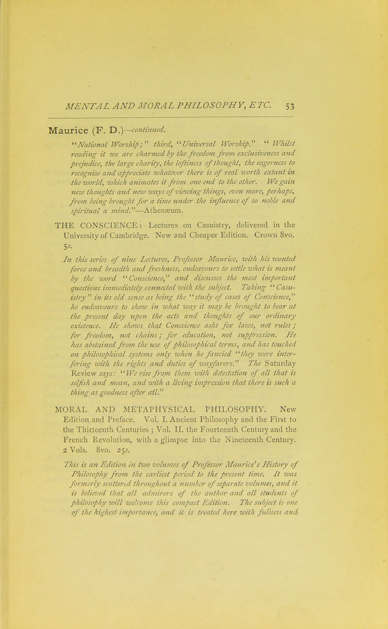 Maurice (F. D.)—continued. ''National Worship; third, Universal Worship.  Whilst reading it we are charmed by the freedom f7'oin exclusiveness and prejudice, tfte large charity, the loftiness of thought, the eagerness to recognize and appreciate whatever tho'e is of real worth extant in the world, which animates it from one end to the other. We gain new thoughts and new ways of viewing things, even more, perhaps, from being brought for a time under the influence of so noble and spiritual a mind.—AthenEeiim. THE CONSCIENCE : Lectures on Casuistry, delivered in the University of Cambridge. New and Cheaper Edition. Crown 8vo. In this scries of nine Lectures, Professor Maurice, with his wonted force and breadth and freshness, endeavours to settle what is meant by the word Conscience, and discusses the ?nost hnportant questions immediately connected ivilh the subject. Taking Casu- istry  in its old sense as being the study of cases of Conscience, he endeavours to shozv in what way it may be brought to bear at the present day upon the acts and thoughts of our ordinary existence. He shoius that Conscienfe asks for laws, not rules; for freedom, not chains; for education, not suppression. He has abstained from the use of philosophical terms, and has touched on philosophical systems only when he fancied they were inte)-- fering with the rights and duties of wayfarers. The Saturday Review We rise from them with detestation of all that is selfish and mean, and ivith a living impression that there is such a thing as goodness after ail. MORAL AND METAPHYSICAL PHILOSOPHY. New Edition, and Preface. Vol. I. Ancient Philosophy and the First to the Thirteenth Centuries ; Vol. II. the Fourteenth Century and the French Revolution, with a glimpse into the Nineteenth Century. 2 Vols. 8vo. 25J-. This is an EdiiioiL In two volumes of Professor Maurice's History of Philosophy from the earliest period to the present time. It was formerly scattend throughout a number of separate volumes, aiid it is believed that all admirers of the author and all studints of philosophy will ivckome this cojupact Edition. The subject is one of the highest importance, and il is treated here ivilh fulness and