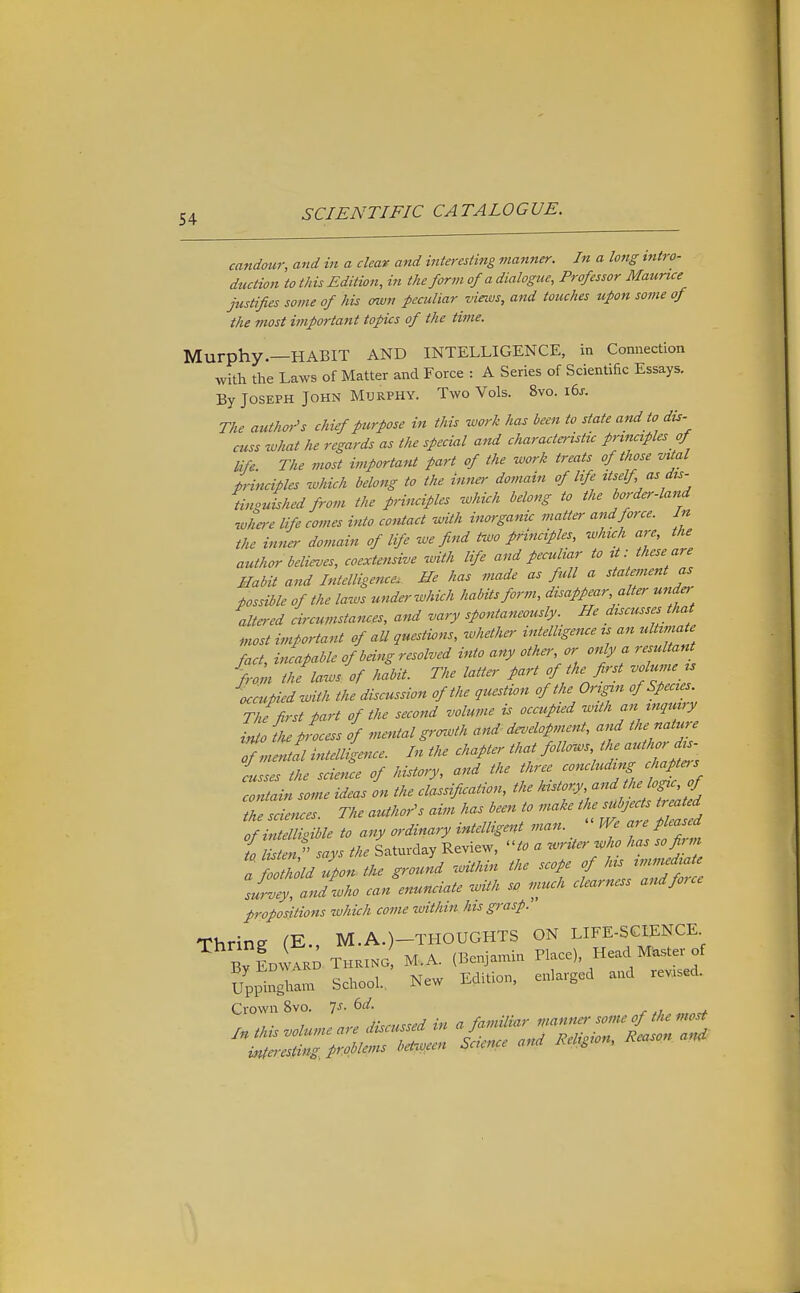 candour, and in a clear and interesting manner. In a long intro- duction to this Edition, in the form of a dialogue. Professor Maurice justifies some of his awn peculiar views, and touches upon some of the most important topics of the time. Murphy.—HABIT AND INTELLIGENCE, in Connection with tlie Laws of Matter and Force : A Series of Scientific Essays. By Joseph John Murphy. Two Vols. 8vo. i6j-. The author's chief purpose in this work has been to state and to dis- cuss ivhat he regards as the special and characteristic principles of life. The most important part of the work treats of those vital principles zohich belong to the inner domain of life itself as du- tinguished from the principles which belong to the border-land ■where life comes into contact with inorganic matta- and force. In the inner domain of life we find Hvo principles, which are, the author believes, coextensive with life and peculiar to it: these are Habit and Intelligence. He has made as full a statement as possible of the laws unde,'which habits form, disappear, alter under altered circumstances, and vary spontaneously. He discusses that most important of all questions, whether intelligence is an ultimate fact, incapable of being resolved into any othe,', or only a resultant from the laws, of habit. The latter part of the first volume ts occupied with the discussion of the question of the Origin of Species. The first part of the second volume is occupied with an mquvry into fhe process of mental growth and development, and the nature intelligence. In the chapter that follows, the autho^^^^^^^^ isses the science of history, and the three concluding chapters Zitain some ideas L the classification, the ^-f ^•/^/^'-/''j;'^ the sciences The author's aim has been to make the subjects treated / to any ordinary intelligent man.  We are pleased to listen says the Saturday Review, to a writer who has so fan a foothold upon the ground within the scope of his immediate slZtandwho can enunciate with s. much clearness and force propositions which come within his grasp. Thring (E., M.A.)-THOUGHTS ON LIFE-SGIENCE By Li.; THPawo! M.A. (Bcnja^nin ^1-), He. M.s . of Uppingham School., New Edifon, enlarged and revased. Crown 8vo. Is. 6d. r ,■ , . n,: discussed in a familiar manner some of the most