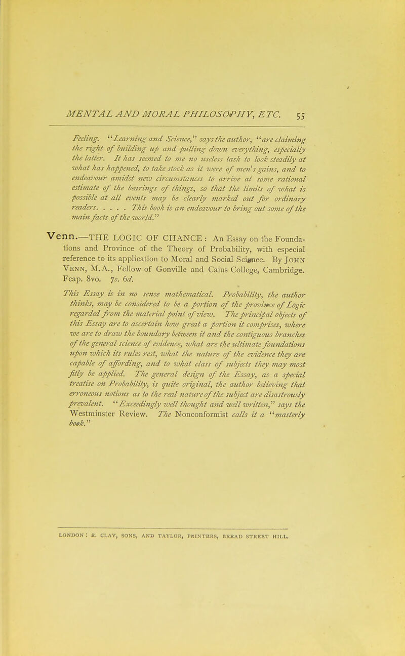 Feeling. '^Lea7'ning and Science says the author, ' 'are claiming the right of building tip and ptilling dozvn everything, especially the latter. It has seemed to me no useless task to look steadily at ■what has happened, to take stock as it were of men's gains, and to endeavour atfiidst tteiu circumstances to ai-rive at some rational estimate of the bearings of things, so that the limits of what is possible at all events may be clearly marked out for oi'dinaiy readers This book is an endeavour to bring out some of the 7nain facts of the zuorld. Venn.—the logic of chance : An Essay on the Founda- tions and Province of the Theory of Probability, with especial reference to its application to Moral and Social Science. By John Venn, M.A., Fellow of Gonville and Caius College, Cambridge, Fcap. 8vo. Ts. 6d. This Essay is in no sense mathematical. Probability, the author thinks, may be considered to be a portioti of the p-ovince of Logic regarded from the material point of view. The principal objects of this Essay are to ascertain hozi) great a portion it comprises, where •we are to draw the boundary betiveen it and the contiguous branches of the general science of evidence, what are the ultimate foundations upon which its rules rest, what the nature of the evidence they are capable of affording, and to what class of subjects they may most fitly be applied. The general design of the Essay, as a special treatise on Probability, is quite original, the author believing that erroneous notions as to the real nature of the subject are disastrously prevalent. Exceedingly well thought and well written, says the Westminster Review. The Nonconformist calls it a masterly book. LONDON : E. CLAY, SONS, AND TAYLOR, PRINTERS, DREAD STREET HILL.
