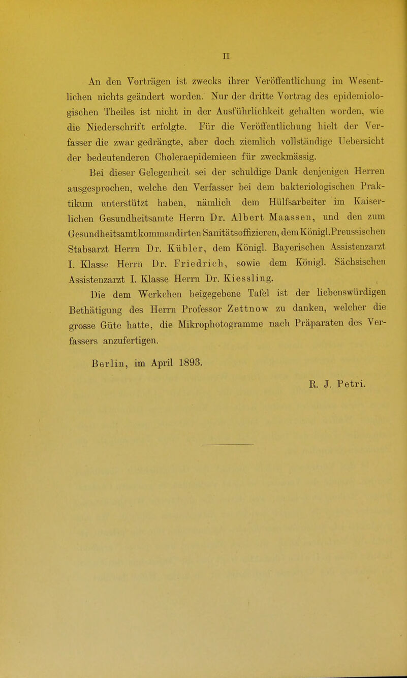 TT An den Vorträgen ist zwecks ihrer Veröffentlichung im Wesent- lichen nichts geändert worden. Nur der dritte Vortrag des epidemiolo- gischen Theiles ist nicht in der Ausführlichkeit gehalten worden, wie die Niederschrift erfolgte. Für die Veröffentlichung hielt der Ver- fasser die zwar gedrängte, aber doch ziemlich vollständige Uebersicht der bedeutenderen Choleraepidemieen für zweckmässig. Bei dieser Gelegenheit sei der schuldige Dank denjenigen Herren ausgesprochen, welche den Verfasser bei dem bakteriologischen Prak- tikum unterstützt haben, nämlich dem Hülfsarbeiter im Kaiser- lichen Gesundheitsamte Herrn Dr. Albert Maassen, und den zum Gesundheitsamt kommandirten Sanitätsoffizieren, dem Königl.Preussischen Stabsarzt Herrn Dr. Kübler, dem Königl. Bayerischen Assistenzarzt I. Klasse Herrn Dr. Friedrich, sowie dem Königl. Sächsischen Assistenzarzt I. Klasse Herrn Dr. Kiessling. Die dem Werkchen beigegebene Tafel ist der liebenswürdigen Bethätigung des Herrn Professor Zettnow zu danken, welcher die grosse Güte hatte, die Mikrophotogramme nach Präparaten des Ver- fassers anzufertigen. Berlin, im April 1893. R. J. Petri.