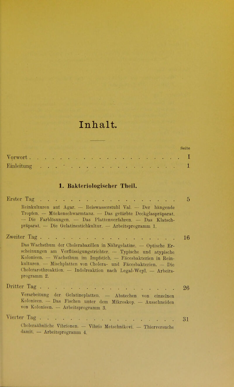 Inhalt. Vorwort . Einleitung 1. Bakteriologischer Theil. Erster Tag Reinkulturen auf Agar. — Keiswasserstuhl Val. — Der hängende Tropfen. — Mückenschwarmtanz. — Das gefärbte Deckglaspräparat. — Die Farblösungen. — Das Plattenverfahren. — Das Klatsch- präparat. — Die Gelatinestichkultur. — Arbeitsprogramm 1. Zweiter Tag Das Wachsthum der Cholerabazillen in Nährgelatine. — Optische Er- scheinungen am Verflüssigungstrichter. — Typische und atypische Kolonieen. — Wachsthum im Impfstich. — Fäcesbakterien in Rein- kulturen. — Mischplatten von Cholera- und Fäcesbakterien. — Die Cholerarothreaktion. — Indolreaktion nach Legal-Weyl. — Arbeits- programm 2. Dritter Tag Verarbeitung der Gelatineplatten. — Abstechen von einzelnen Kolonieen. — Das Fischen unter dem Mikroskop. — Ausschneiden von Kolonieen. — Arbeitsprogramm 3. Vierter Tag Choleraähnliche Vibrionen. — Vibrio Metschnikovi. — Thierversuche