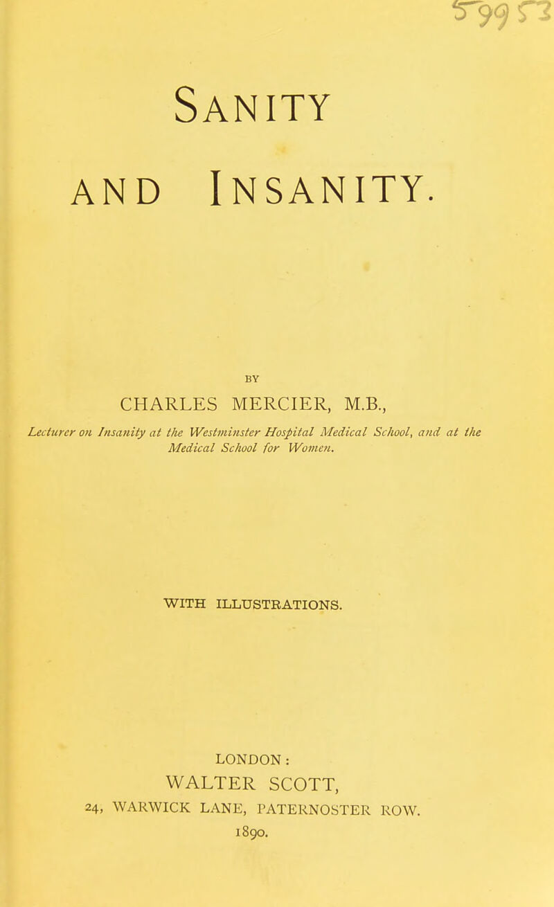 Sanity and Insanity. BY CHARLES MERCIER, M.B., Lecturer on Insanity at the Westminster Hospital Medical School, and at the Medical School for Women. WITH ILLUSTRATIONS. LONDON: WALTER SCOTT, 24, WARWICK LANE, PATERNOSTER ROW. 1890.