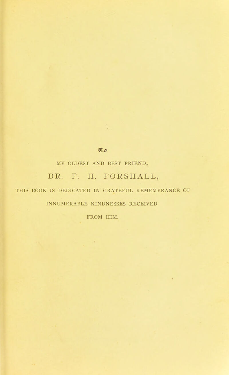 MY OLDEST AND BEST FRIEND, DR. F. H. FORSHALL, THIS BOOK IS DEDICATED IN GRATEFUL REMEMBRANCE OF INNUMERABLE KINDNESSES RECEIVED FROM HIM.