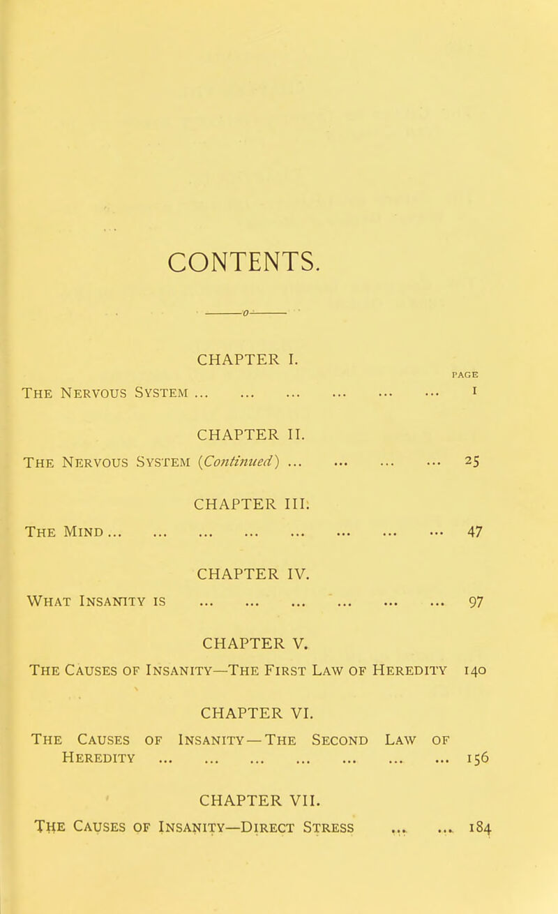 CONTENTS. CHAPTER I. PAGE The Nervous System i CHAPTER II. The Nervous System {Continued) 25 CHAPTER III. The Mind 47 CHAPTER IV. What Insanity is 97 CHAPTER V. The Causes of Insanity—The First Law of Heredity 140 CHAPTER VI. The Causes of Insanity—The Second Law of Heredity 156 CHAPTER VII. The Causes of Insanity—Direct Stress ... ... 184