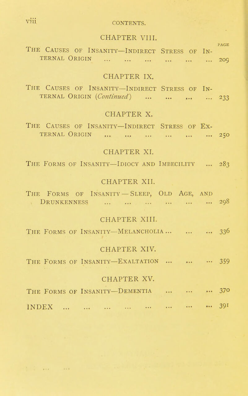 CONTENTS. CHAPTER VIII. PAGE The Causes of Insanity—Indirect Stress of In- ternal Origin 209 CHAPTER IX. The Causes of Insanity—Indirect Stress of In- ternal Origin {Continued) 233 CHAPTER X. The Causes of Insanity—Indirect Stress of Ex- ternal Origin 250 CHAPTER XI. The Forms of Insanity—Idiocy and Imbecility ... 283 CHAPTER XII. The Forms of Insanity — Sleep, Old Age, and , Drunkenness 298 CHAPTER XIII. The Forms of Insanity—Melancholia 336 CHAPTER XIV. The Forms of Insanity—Exaltation 359 CHAPTER XV. The Forms of Insanity—Dementia 37° INDEX 39i