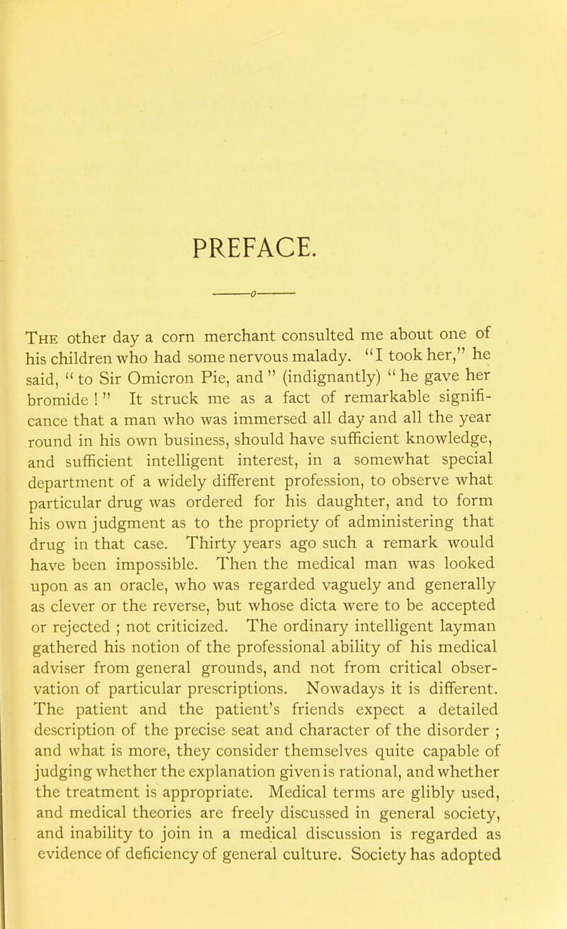 PREFACE. ■0' The other day a corn merchant consulted me about one of his children who had some nervous malady. I took her, he said,  to Sir Omicron Pie, and  (indignantly)  he gave her bromide !  It struck me as a fact of remarkable signifi- cance that a man who was immersed all day and all the year round in his own business, should have sufficient knowledge, and sufficient intelligent interest, in a somewhat special department of a widely different profession, to observe what particular drug was ordered for his daughter, and to form his own judgment as to the propriety of administering that drug in that case. Thirty years ago such a remark would have been impossible. Then the medical man was looked upon as an oracle, who was regarded vaguely and generally as clever or the reverse, but whose dicta were to be accepted or rejected ; not criticized. The ordinary intelligent layman gathered his notion of the professional ability of his medical adviser from general grounds, and not from critical obser- vation of particular prescriptions. Nowadays it is different. The patient and the patient's friends expect a detailed description of the precise seat and character of the disorder ; and what is more, they consider themselves quite capable of judging whether the explanation given is rational, and whether the treatment is appropriate. Medical terms are glibly used, and medical theories are freely discussed in general society, and inability to join in a medical discussion is regarded as evidence of deficiency of general culture. Society has adopted