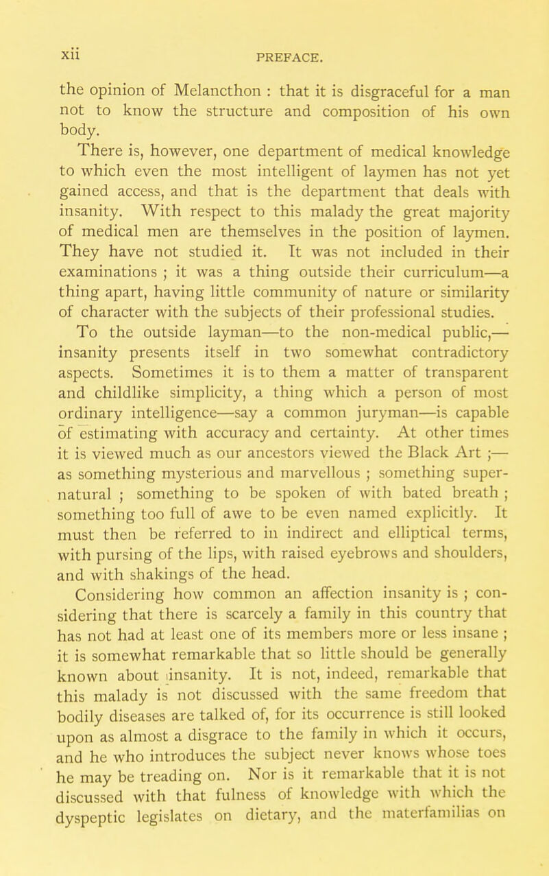 the opinion of Melancthon : that it is disgraceful for a man not to know the structure and composition of his own body. There is, however, one department of medical knowledge to which even the most intelligent of laymen has not yet gained access, and that is the department that deals with insanity. With respect to this malady the great majority of medical men are themselves in the position of laymen. They have not studied it. It was not included in their examinations ; it was a thing outside their curriculum—a thing apart, having little community of nature or similarity of character with the subjects of their professional studies. To the outside layman—to the non-medical public,— insanity presents itself in two somewhat contradictory aspects. Sometimes it is to them a matter of transparent and childlike simplicity, a thing which a person of most ordinary intelligence—say a common juryman—is capable of estimating with accuracy and certainty. At other times it is viewed much as our ancestors viewed the Black Art ;— as something mysterious and marvellous ; something super- natural ; something to be spoken of with bated breath • something too full of awe to be even named explicitly. It must then be referred to in indirect and elliptical terms, with pursing of the lips, with raised eyebrows and shoulders, and with shakings of the head. Considering how common an affection insanity is ; con- sidering that there is scarcely a family in this country that has not had at least one of its members more or less insane ; it is somewhat remarkable that so little should be generally known about insanity. It is not, indeed, remarkable that this malady is not discussed with the same freedom that bodily diseases are talked of, for its occurrence is still looked upon as almost a disgrace to the family in which it occurs, and he who introduces the subject never knows whose toes he may be treading on. Nor is it remarkable that it is not discussed with that fulness of knowledge with which the dyspeptic legislates on dietary, and the materfamilias on