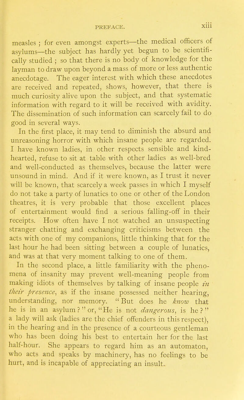 measles ; for even amongst experts—the medical officers of asylums—the subject has hardly yet begun to be scientifi- cally studied ; so that there is no body of knowledge for the layman to draw upon beyond a mass of more or less authentic anecdotage. The eager interest with which these anecdotes are received and repeated, shows, however, that there is much curiosity alive upon the subject, and that systematic information with regard to it will be received with avidity. The dissemination of such information can scarcely fail to do good in several ways. In the first place, it may tend to diminish the absurd and unreasoning horror with which insane people are regarded. I have known ladies, in other respects sensible and kind- hearted, refuse to sit at table with other ladies as well-bred and well-conducted as themselves, because the latter were unsound in mind. And if it were known, as I trust it never will be known, that scarcely a week passes in which I myself do not take a party of lunatics to one or other of the London theatres, it is very probable that those excellent places of entertainment would find a serious falling-off in their receipts. How often have I not watched an unsuspecting stranger chatting and exchanging criticisms between the acts with one of my companions, little thinking that for the last hour he had been sitting between a couple of lunatics, and was at that very moment talking to one of them. In the second place, a little familiarity with the pheno- mena of insanity may prevent well-meaning people from making idiots of themselves by talking of insane people in their presence, as if the insane possessed neither hearing, understanding, nor memory.  But does he know that he is in an asylum ? or, He is not dangerous, is he? a lady will ask (ladies are the chief offenders in this respect), in the hearing and in the presence of a courteous gentleman who has been doing his best to entertain her for the last half-hour. She appears to regard him as an automaton, who acts and speaks by machinery, has no feelings to be hurt, and is incapable of appreciating an insult.