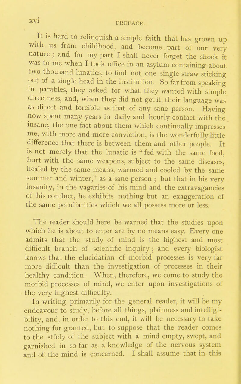PREFACE. It is hard to relinquish a simple faith that has grown up with us from childhood, and become part of our very nature ; and for my part I shall never forget the shock it was to me when I took office in an asylum containing about two thousand lunatics, to find not one single straw sticking out of a single head in the institution. So far from speaking in parables, they asked for what they wanted with simple directness, and, when they did not get it, their language was as direct and forcible as that of any sane person. Having now spent many years in daily and hourly contact with the insane, the one fact about them which continually impresses me, with more and more conviction, is the wonderfully little difference that there is between them and other people. It is not merely that the lunatic is  fed with the same food, hurt with the same weapons, subject to the same diseases, healed by the same means, warmed and cooled by the same summer and winter, as a sane person ; but that in his very insanity, in the vagaries of his mind and the extravagancies of his conduct, he exhibits nothing but an exaggeration of the same peculiarities which we all possess more or less. The reader should here be warned that the studies upon which he is about to enter are by no means easy. Every one admits that the study of mind is the highest and most difficult branch of scientific inquiry ; and every biologist knows that the elucidation of morbid processes is very far more difficult than the investigation of processes in their healthy condition. When, therefore, we come to study the morbid processes of mind, we enter upon investigations of the very highest difficulty. In writing primarily for the general reader, it will be my endeavour to study, before all things, plainness and intelligi- bility, and, in order to this end, it will be necessary to take nothing for granted, but to suppose that the reader comes to the study of the subject with a mind empty, swept, and garnished in so far as a knowledge of the nervous system and of the mind is concerned. I shall assume that in this