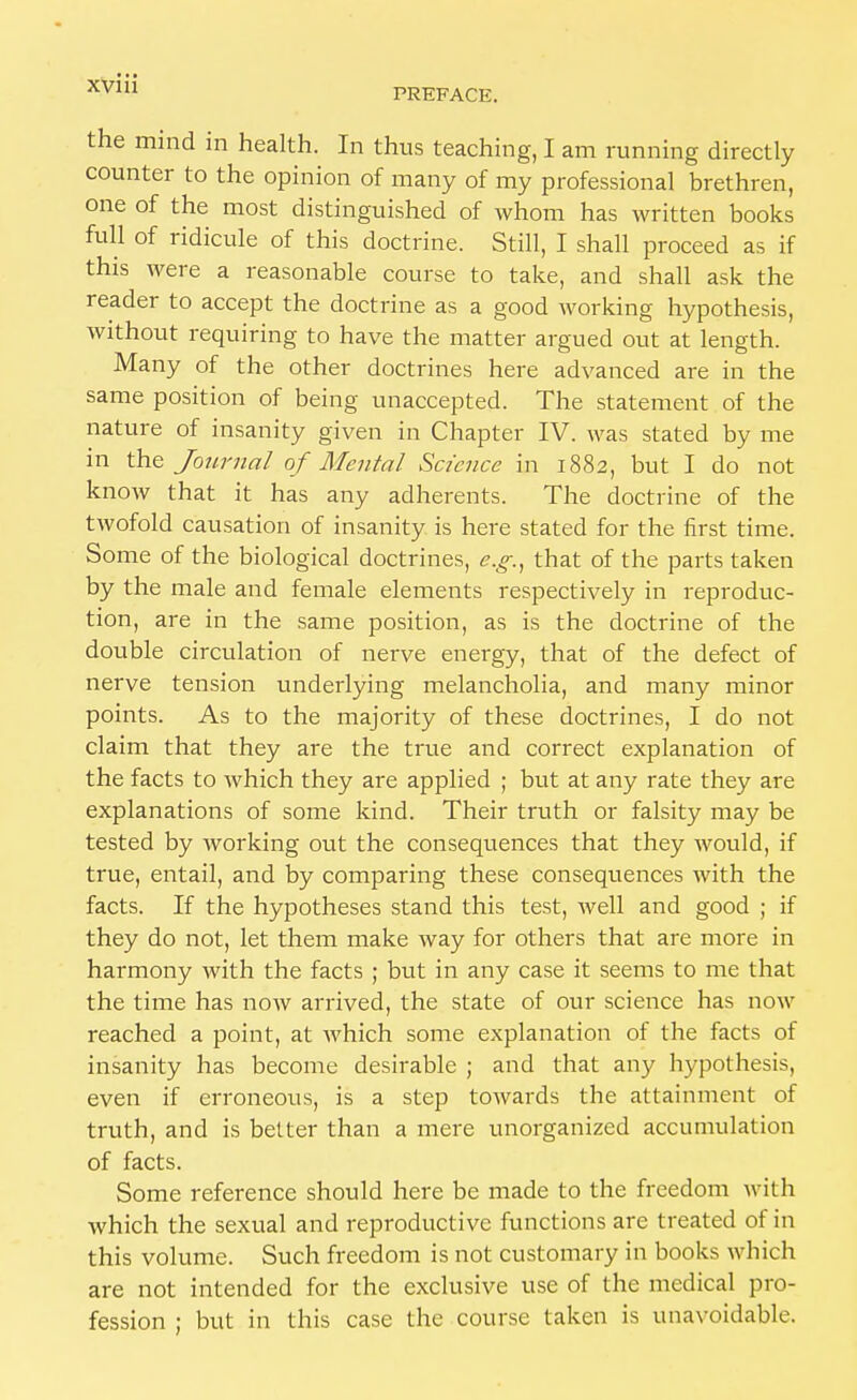 PREFACE. the mind in health. In thus teaching, I am running directly counter to the opinion of many of my professional brethren, one of the most distinguished of whom has written books full of ridicule of this doctrine. Still, I shall proceed as if this were a reasonable course to take, and shall ask the reader to accept the doctrine as a good working hypothesis, without requiring to have the matter argued out at length. Many of the other doctrines here advanced are in the same position of being unaccepted. The statement of the nature of insanity given in Chapter IV. was stated by me in the Journal of Mental Science in 1882, but I do not know that it has any adherents. The doctrine of the twofold causation of insanity is here stated for the first time. Some of the biological doctrines, e.g., that of the parts taken by the male and female elements respectively in reproduc- tion, are in the same position, as is the doctrine of the double circulation of nerve energy, that of the defect of nerve tension underlying melancholia, and many minor points. As to the majority of these doctrines, I do not claim that they are the true and correct explanation of the facts to which they are applied ; but at any rate they are explanations of some kind. Their truth or falsity may be tested by working out the consequences that they would, if true, entail, and by comparing these consequences with the facts. If the hypotheses stand this test, well and good ; if they do not, let them make way for others that are more in harmony with the facts ; but in any case it seems to me that the time has now arrived, the state of our science has now reached a point, at which some explanation of the facts of insanity has become desirable ; and that any hypothesis, even if erroneous, is a step towards the attainment of truth, and is better than a mere unorganized accumulation of facts. Some reference should here be made to the freedom with which the sexual and reproductive functions are treated of in this volume. Such freedom is not customary in books which are not intended for the exclusive use of the medical pro- fession ; but in this case the course taken is unavoidable.