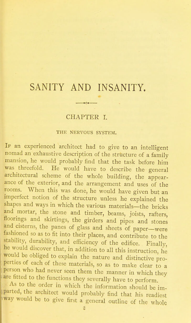 SANITY AND INSANITY. CHAPTER I. THE NERVOUS SYSTEM. If an experienced architect had to give to an intelligent nomad an exhaustive description of the structure of a family mansion, he would probably find that the task before him was threefold. He would have to describe the general architectural scheme of the whole building, the appear- ance of the exterior, and the arrangement and uses of the rooms. When this was done, he would have given but an imperfect notion of the structure unless he explained the shapes and ways in which the various materials—the bricks and mortar, the stone and timber, beams, joists, rafters, floorings and skirtings, the girders and pipes and stones and cisterns, the panes of glass and sheets of paper—were fashioned so as to fit into their places, and contribute to the stability, durability, and efficiency of the edifice. Finally he would discover that, in addition to all this instruction he would be obliged to explain the nature and distinctive pro- perties of each of these materials, so as to make clear to a person who had never seen them the manner in which they arc fitted to the functions they severally have to perform As to the order in which the information should be im- parted, the architect would probably find that his readiest hway would be to give first a general outline of the whole