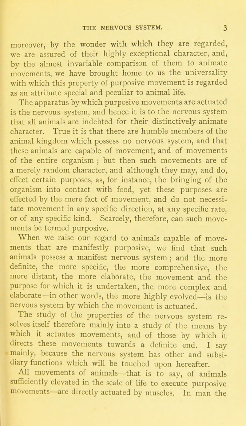 moreover, by the wonder with which they are regarded, we are assured of their highly exceptional character, and, by the almost invariable comparison of them to animate movements, we have brought home to us the universality with which this property of purposive movement is regarded as an attribute special and peculiar to animal life. The apparatus by which purposive movements are actuated is the nervous system, and hence it is to the nervous system that all animals are indebted for their distinctively animate character. True it is that there are humble members of the animal kingdom which possess no nervous system, and that these animals are capable of movement, and of movements of the entire organism ; but then such movements are of a merely random character, and although they may, and do, effect certain purposes, as, for instance, the bringing of the organism into contact with food, yet these purposes are effected by the mere fact of movement, and do not necessi- tate movement in any specific direction, at any specific rate, or of any specific kind. Scarcely, therefore, can such move- ments be termed purposive. When we raise our regard to animals capable of move- ments that are manifestly purposive, we find that such animals possess a manifest nervous system ; and the more definite, the more specific, the more comprehensive, the more distant, the more elaborate, the movement and the purpose for which it is undertaken, the more complex and elaborate—in other words, the more highly evolved—is the nervous system by which the movement is actuated. The study of the properties of the nervous system re- solves itself therefore mainly into a study of the means by which it actuates movements, and of those by which it directs these movements towards a definite end. I say mainly, because the nervous system has other and subsi- diary functions which will be touched upon hereafter. All movements of animals—that is to say, of animals sufficiently elevated in the scale of life to execute purposive movements—are directly actuated by muscles. In man the