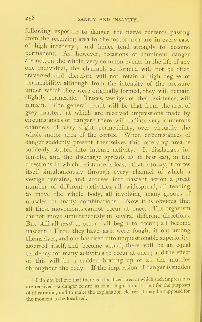 following exposure to danger, the nerve currents passing from the receiving area to the motor area are in every case of high intensity ; and hence tend strongly to become permanent. As, however, occasions of imminent danger are not, on the whole, very common events in the life of any one individual, the channels so formed will not be often traversed, and therefore will not retain a high degree of permeability, although from the intensity of the pressure under which they were originally formed, they will remain slightly permeable. Traces, vestiges of their existence, will remain. The general result will be that from the area of grey matter, at Avhich are received impressions made by circumstances of danger,1 there will radiate very numerous channels of very slight permeability, over virtually the whole motor area of the cortex. When circumstances of danger suddenly present themselves, this receiving area is suddenly started into intense activity. It discharges in- tensely, and the discharge spreads as it best can, in the directions in which resistance is least ; that is to say, it forces itself simultaneously through every channel of which a vestige remains, and arouses into nascent action a great number of different activities, all widespread, all tending to move the whole body, all involving many groups of muscles in many combinations. Now it is obvious that all these movements cannot occur at once. The organism cannot move simultaneously in several different directions. But still all tend to occur ; all begin to occur ; all become nascent. Until they have, as it were, fought it out among themselves, and one has risen into unquestionable superiority, asserted itself, and become actual, there will be an equal tendency for many activities to occur at once ; and the effect of this will be a sudden bracing up of all the muscles throughout the body. If the impression of danger is sudden 1 I do not believe that there is a localized area at which such impressions are received—a danger centre, as some might term it—but for the purposes of illustration, and to make the explanation clearer, it may be supposed for the moment to be localized.