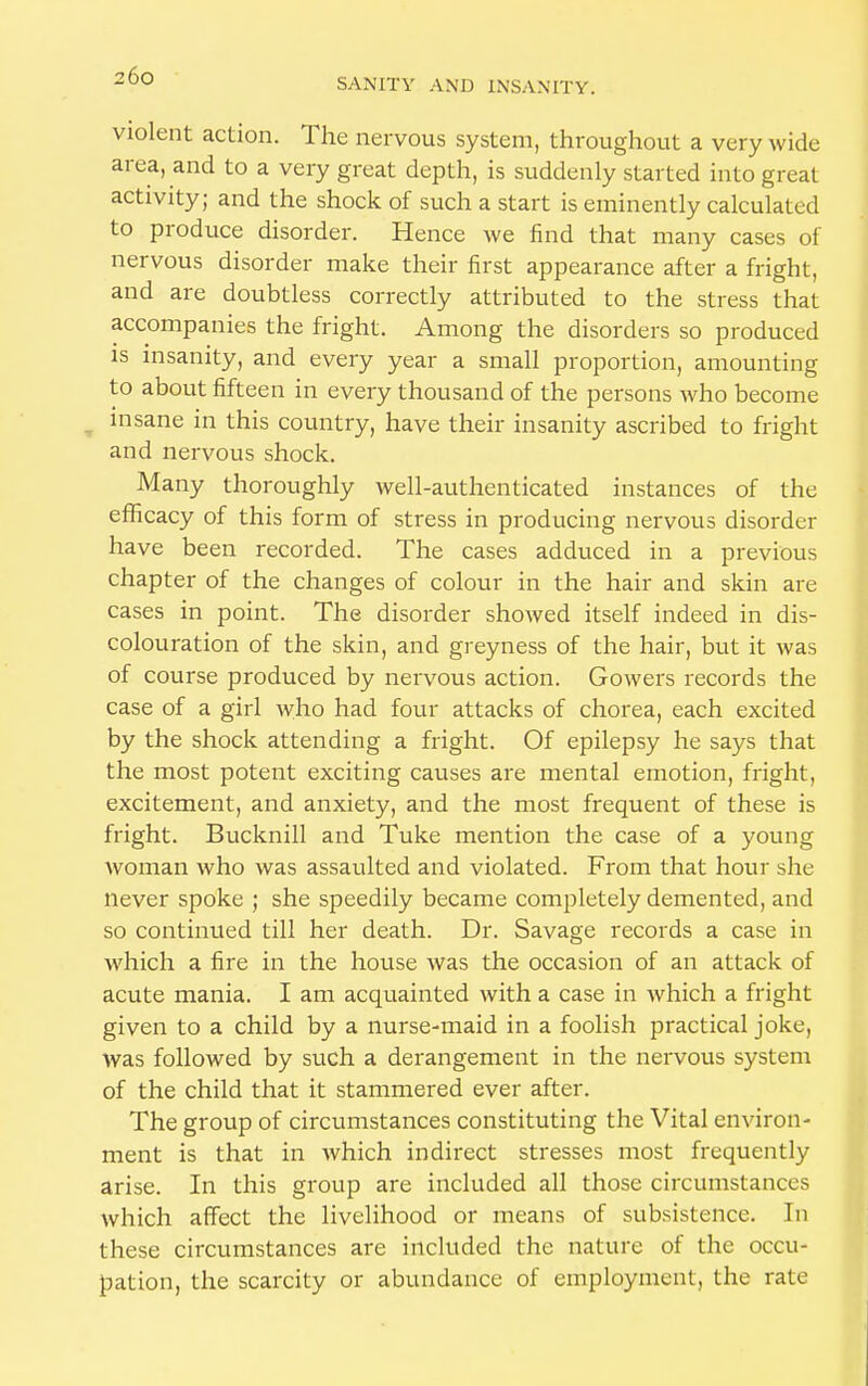 violent action. The nervous system, throughout a very wide area, and to a very great depth, is suddenly started into great activity; and the shock of such a start is eminently calculated to produce disorder. Hence we find that many cases of nervous disorder make their first appearance after a fright, and are doubtless correctly attributed to the stress that accompanies the fright. Among the disorders so produced is insanity, and every year a small proportion, amounting to about fifteen in every thousand of the persons who become insane in this country, have their insanity ascribed to fright and nervous shock. Many thoroughly well-authenticated instances of the efficacy of this form of stress in producing nervous disorder have been recorded. The cases adduced in a previous chapter of the changes of colour in the hair and skin are cases in point. The disorder showed itself indeed in dis- colouration of the skin, and greyness of the hair, but it was of course produced by nervous action. Gowers records the case of a girl who had four attacks of chorea, each excited by the shock attending a fright. Of epilepsy he says that the most potent exciting causes are mental emotion, fright, excitement, and anxiety, and the most frequent of these is fright. Bucknill and Tuke mention the case of a young woman who was assaulted and violated. From that hour she never spoke ; she speedily became completely demented, and so continued till her death. Dr. Savage records a case in which a fire in the house was the occasion of an attack of acute mania. I am acquainted with a case in which a fright given to a child by a nurse-maid in a foolish practical joke, was followed by such a derangement in the nervous system of the child that it stammered ever after. The group of circumstances constituting the Vital environ- ment is that in which indirect stresses most frequently arise. In this group are included all those circumstances which affect the livelihood or means of subsistence. In these circumstances are included the nature of the occu- pation, the scarcity or abundance of employment, the rate