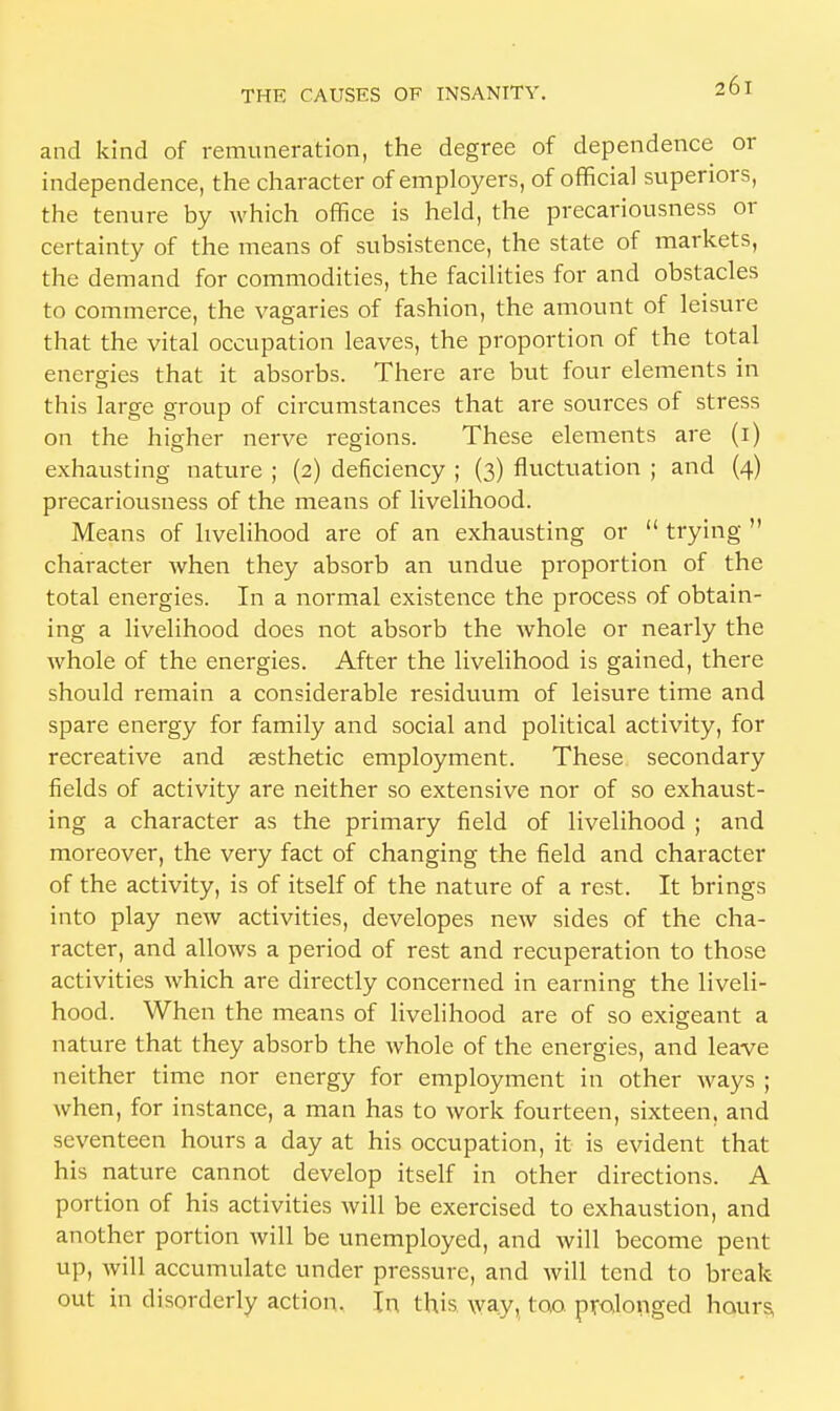 and kind of remuneration, the degree of dependence or independence, the character of employers, of official superiors, the tenure by which office is held, the precariousness or certainty of the means of subsistence, the state of markets, the demand for commodities, the facilities for and obstacles to commerce, the vagaries of fashion, the amount of leisure that the vital occupation leaves, the proportion of the total energies that it absorbs. There are but four elements in this large group of circumstances that are sources of stress on the higher nerve regions. These elements are (1) exhausting nature ; (2) deficiency ; (3) fluctuation ; and (4) precariousness of the means of livelihood. Means of livelihood are of an exhausting or  trying  character when they absorb an undue proportion of the total energies. In a normal existence the process of obtain- ing a livelihood does not absorb the whole or nearly the whole of the energies. After the livelihood is gained, there should remain a considerable residuum of leisure time and spare energy for family and social and political activity, for recreative and jesthetic employment. These secondary fields of activity are neither so extensive nor of so exhaust- ing a character as the primary field of livelihood ; and moreover, the very fact of changing the field and character of the activity, is of itself of the nature of a rest. It brings into play new activities, developes new sides of the cha- racter, and allows a period of rest and recuperation to those activities which are directly concerned in earning the liveli- hood. When the means of livelihood are of so exigeant a nature that they absorb the whole of the energies, and leave neither time nor energy for employment in other ways ; when, for instance, a man has to work fourteen, sixteen, and seventeen hours a day at his occupation, it is evident that his nature cannot develop itself in other directions. A portion of his activities will be exercised to exhaustion, and another portion will be unemployed, and will become pent up, will accumulate under pressure, and will tend to break out in disorderly action. In this way, too. prolonged hours,