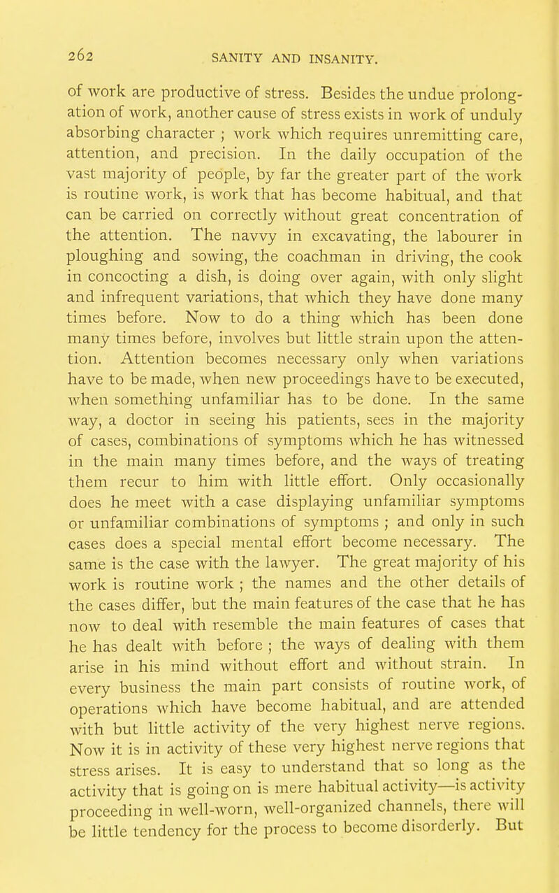 of work are productive of stress. Besides the undue prolong- ation of work, another cause of stress exists in work of unduly absorbing character ; work which requires unremitting care, attention, and precision. In the daily occupation of the vast majority of people, by far the greater part of the work is routine work, is work that has become habitual, and that can be carried on correctly without great concentration of the attention. The navvy in excavating, the labourer in ploughing and sowing, the coachman in driving, the cook in concocting a dish, is doing over again, with only slight and infrequent variations, that which they have done many times before. Now to do a thing which has been done many times before, involves but little strain upon the atten- tion. Attention becomes necessary only when variations have to be made, when new proceedings have to be executed, when something unfamiliar has to be done. In the same way, a doctor in seeing his patients, sees in the majority of cases, combinations of symptoms which he has witnessed in the main many times before, and the ways of treating them recur to him with little effort. Only occasionally does he meet with a case displaying unfamiliar symptoms or unfamiliar combinations of symptoms ; and only in such cases does a special mental effort become necessary. The same is the case with the lawyer. The great majority of his work is routine work ; the names and the other details of the cases differ, but the main features of the case that he has now to deal with resemble the main features of cases that he has dealt with before ; the ways of dealing with them arise in his mind without effort and without strain. In every business the main part consists of routine work, of operations which have become habitual, and are attended with but little activity of the very highest nerve regions. Now it is in activity of these very highest nerve regions that stress arises. It is easy to understand that so long as the activity that is going on is mere habitual activity—is activity proceeding in well-worn, well-organized channels, there will be little tendency for the process to become disorderly. But