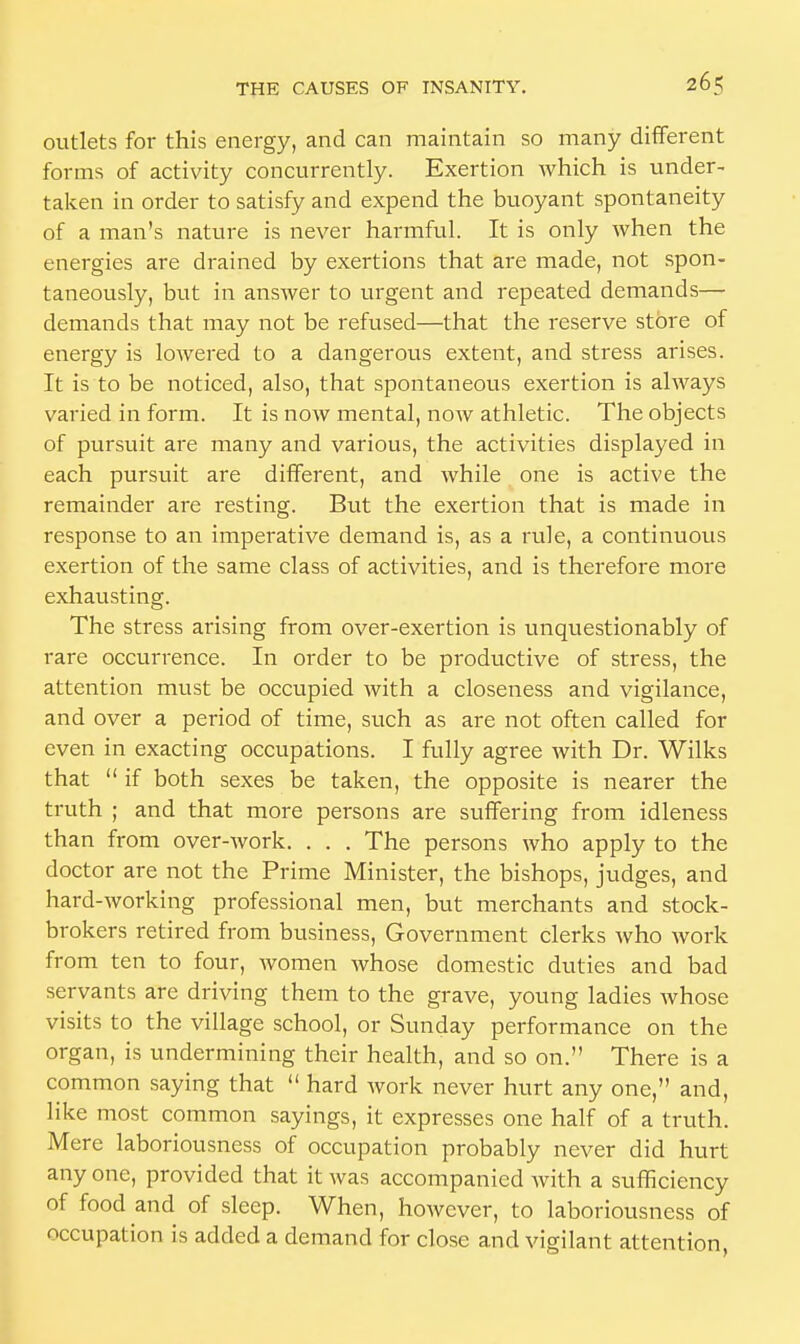 outlets for this energy, and can maintain so many different forms of activity concurrently. Exertion which is under- taken in order to satisfy and expend the buoyant spontaneity of a man's nature is never harmful. It is only when the energies are drained by exertions that are made, not spon- taneously, but in answer to urgent and repeated demands— demands that may not be refused—that the reserve store of energy is lowered to a dangerous extent, and stress arises. It is to be noticed, also, that spontaneous exertion is always varied in form. It is now mental, now athletic. The objects of pursuit are many and various, the activities displayed in each pursuit are different, and while one is active the remainder are resting. But the exertion that is made in response to an imperative demand is, as a rule, a continuous exertion of the same class of activities, and is therefore more exhausting. The stress arising from over-exertion is unquestionably of rare occurrence. In order to be productive of stress, the attention must be occupied with a closeness and vigilance, and over a period of time, such as are not often called for even in exacting occupations. I fully agree with Dr. Wilks that  if both sexes be taken, the opposite is nearer the truth ; and that more persons are suffering from idleness than from over-work. . . . The persons who apply to the doctor are not the Prime Minister, the bishops, judges, and hard-working professional men, but merchants and stock- brokers retired from business, Government clerks who work from ten to four, women whose domestic duties and bad servants are driving them to the grave, young ladies whose visits to the village school, or Sunday performance on the organ, is undermining their health, and so on. There is a common saying that  hard work never hurt any one, and, like most common sayings, it expresses one half of a truth. Mere laboriousness of occupation probably never did hurt any one, provided that it was accompanied with a sufficiency of food and of sleep. When, however, to laboriousness of occupation is added a demand for close and vigilant attention,