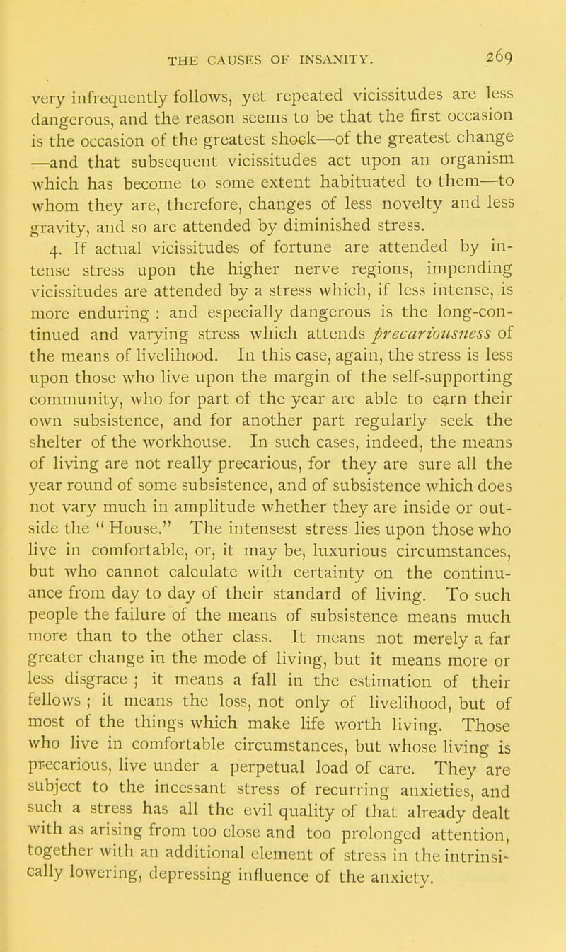 very infrequently follows, yet repeated vicissitudes are less dangerous, and the reason seems to be that the first occasion is the occasion of the greatest shock—of the greatest change —and that subsequent vicissitudes act upon an organism which has become to some extent habituated to them—to whom they are, therefore, changes of less novelty and less gravity, and so are attended by diminished stress. 4. If actual vicissitudes of fortune are attended by in- tense stress upon the higher nerve regions, impending vicissitudes are attended by a stress which, if less intense, is more enduring : and especially dangerous is the long-con- tinued and varying stress which attends precariousncss of the means of livelihood. In this case, again, the stress is less upon those who live upon the margin of the self-supporting community, who for part of the year are able to earn their own subsistence, and for another part regularly seek the shelter of the workhouse. In such cases, indeed, the means of living are not really precarious, for they are sure all the year round of some subsistence, and of subsistence which does not vary much in amplitude whether they are inside or out- side the  House. The intensest stress lies upon those who live in comfortable, or, it may be, luxurious circumstances, but who cannot calculate with certainty on the continu- ance from day to day of their standard of living. To such people the failure of the means of subsistence means much more than to the other class. It means not merely a far greater change in the mode of living, but it means more or less disgrace ; it means a fall in the estimation of their fellows ; it means the loss, not only of livelihood, but of most of the things which make life worth living. Those who live in comfortable circumstances, but whose living is precarious, live under a perpetual load of care. They are subject to the incessant stress of recurring anxieties, and such a stress has all the evil quality of that already dealt with as arising from too close and too prolonged attention, together with an additional element of stress in the intrinsi- cally lowering, depressing influence of the anxiety.