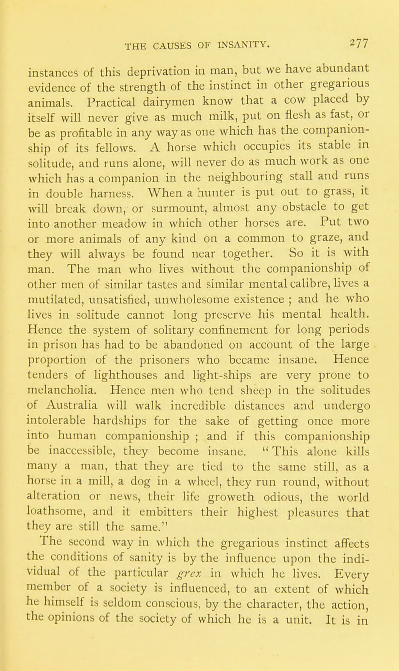 instances of this deprivation in man, but we have abundant evidence of the strength of the instinct in other gregarious animals. Practical dairymen know that a cow placed by itself will never give as much milk, put on flesh as fast, or be as profitable in any way as one which has the companion- ship of its fellows. A horse which occupies its stable in solitude, and runs alone, will never do as much work as one which has a companion in the neighbouring stall and runs in double harness. When a hunter is put out to grass, it will break down, or surmount, almost any obstacle to get into another meadow in which other horses are. Put two or more animals of any kind on a common to graze, and they will always be found near together. So it is with man. The man who lives without the companionship of other men of similar tastes and similar mental calibre, lives a mutilated, unsatisfied, unwholesome existence ; and he who lives in solitude cannot long preserve his mental health. Hence the system of solitary confinement for long periods in prison has had to be abandoned on account of the large proportion of the prisoners who became insane. Hence tenders of lighthouses and light-ships are very prone to melancholia. Hence men who tend sheep in the solitudes of Australia will walk incredible distances and undergo intolerable hardships for the sake of getting once more into human companionship ; and if this companionship be inaccessible, they become insane.  This alone kills many a man, that they are tied to the same still, as a horse in a mill, a dog in a wheel, they run round, without alteration or news, their life groweth odious, the world loathsome, and it embitters their highest pleasures that they are still the same. The second way in which the gregarious instinct affects the conditions of sanity is by the influence upon the indi- vidual of the particular grcx in which he lives. Every member of a society is influenced, to an extent of which he himself is seldom conscious, by the character, the action, the opinions of the society of which he is a unit. It is in