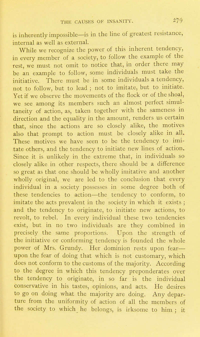 is inherently impossible—is in the line of greatest resistance, internal as well as external. While we recognize the power of this inherent tendency, in every member of a society, to follow the example of the rest, we must not omit to notice that, in order there may be an example to follow, some individuals must take the initiative. There must be in some individuals a tendency, not to follow, but to lead ; not to imitate, but to initiate. Yet if we observe the movements of the flock or of the shoal, we see among its members such an almost perfect simul- taneity of action, as, taken together with the sameness in direction and the equality in the amount, renders us certain that, since the actions are so closely alike, the motives also that prompt to action must be closely alike in all. These motives we have seen to be the tendency to imi- tate others, and the tendency to initiate new lines of action. Since it is unlikely in the extreme that, in individuals so closely alike in other respects, there should be a difference so great as that one should be wholly imitative and another Avholly original, we are led to the conclusion that every individual in a society possesses in some degree both of these tendencies to action—the tendency to conform, to imitate the acts prevalent in the society in which it exists ; and the tendency to originate, to initiate new actions, to revolt, to rebel. In every individual these two tendencies exist, but in no two individuals are they combined in precisely the same proportions. Upon the strength of the initiative or conforming tendency is founded the whole power of Mrs. Grundy. Her dominion rests upon fear— upon the fear of doing that which is not customary, which does not conform to the customs of the majority. According to the degree in which this tendency preponderates over the tendency to originate, in so far is the individual conservative in his tastes, opinions, and acts. He desires to go on doing what the majority are doing. Any depar- ture from the uniformity of action of all the members of the society to which he belongs, is irksome to him ; it