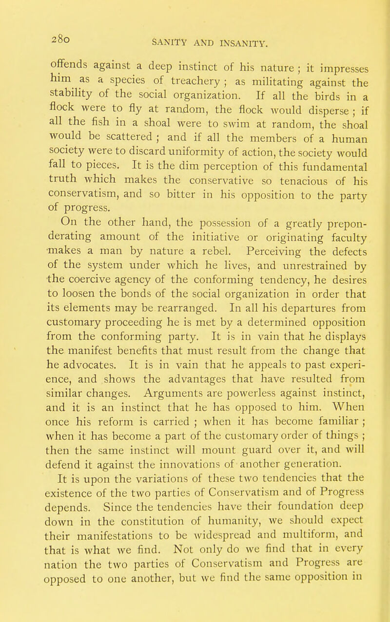 offends against a deep instinct of his nature ; it impresses him as a species of treachery ; as militating against the stability of the social organization. If all the birds in a flock were to fly at random, the flock would disperse ; if all the fish in a shoal were to swim at random, the shoal would be scattered ; and if all the members of a human society were to discard uniformity of action, the society would fall to pieces. It is the dim perception of this fundamental truth which makes the conservative so tenacious of his conservatism, and so bitter in his opposition to the party of progress. On the other hand, the possession of a greatly prepon- derating amount of the initiative or originating faculty makes a man by nature a rebel. Perceiving the defects of the system under which he lives, and unrestrained by the coercive agency of the conforming tendency, he desires to loosen the bonds of the social organization in order that its elements may be rearranged. In all his departures from customary proceeding he is met by a determined opposition from the conforming party. It is in vain that he displays the manifest benefits that must result from the change that he advocates. It is in vain that he appeals to past experi- ence, and shows the advantages that have resulted from similar changes. Arguments are powerless against instinct, and it is an instinct that he has opposed to him. When once his reform is carried ; when it has become familiar ; when it has become a part of the customary order of things ; then the same instinct will mount guard over it, and will defend it against the innovations of another generation. It is upon the variations of these two tendencies that the existence of the two parties of Conservatism and of Progress depends. Since the tendencies have their foundation deep down in the constitution of humanity, we should expect their manifestations to be widespread and multiform, and that is what we find. Not only do we find that in every nation the two parties of Conservatism and Progress are opposed to one another, but we find the same opposition in