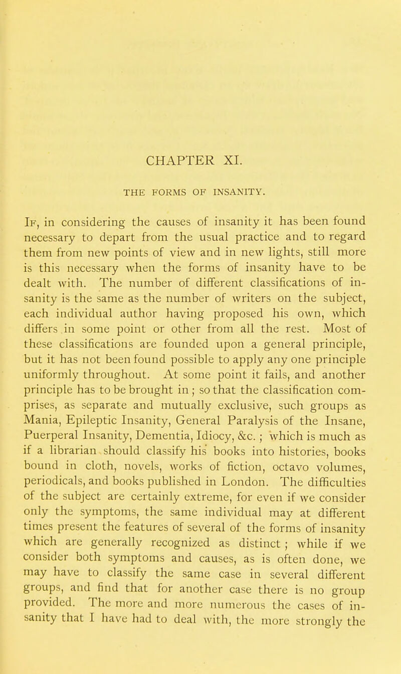 CHAPTER XI. THE FORMS OF INSANITY. If, in considering the causes of insanity it has been found necessary to depart from the usual practice and to regard them from new points of view and in new lights, still more is this necessary when the forms of insanity have to be dealt with. The number of different classifications of in- sanity is the same as the number of writers on the subject, each individual author having proposed his own, Avhich differs , in some point or other from all the rest. Most of these classifications are founded upon a general principle, but it has not been found possible to apply any one principle uniformly throughout. At some point it fails, and another principle has to be brought in ; so that the classification com- prises, as separate and mutually exclusive, such groups as Mania, Epileptic Insanity, General Paralysis of the Insane, Puerperal Insanity, Dementia, Idiocy, &c.; which is much as if a librarian should classify his books into histories, books bound in cloth, novels, works of fiction, octavo volumes, periodicals, and books published in London. The difficulties of the subject are certainly extreme, for even if we consider only the symptoms, the same individual may at different times present the features of several of the forms of insanity which are generally recognized as distinct ; while if we consider both symptoms and causes, as is often done, we may have to classify the same case in several different groups, and find that for another case there is no group provided. The more and more numerous the cases of in- sanity that I have had to deal with, the more strongly the