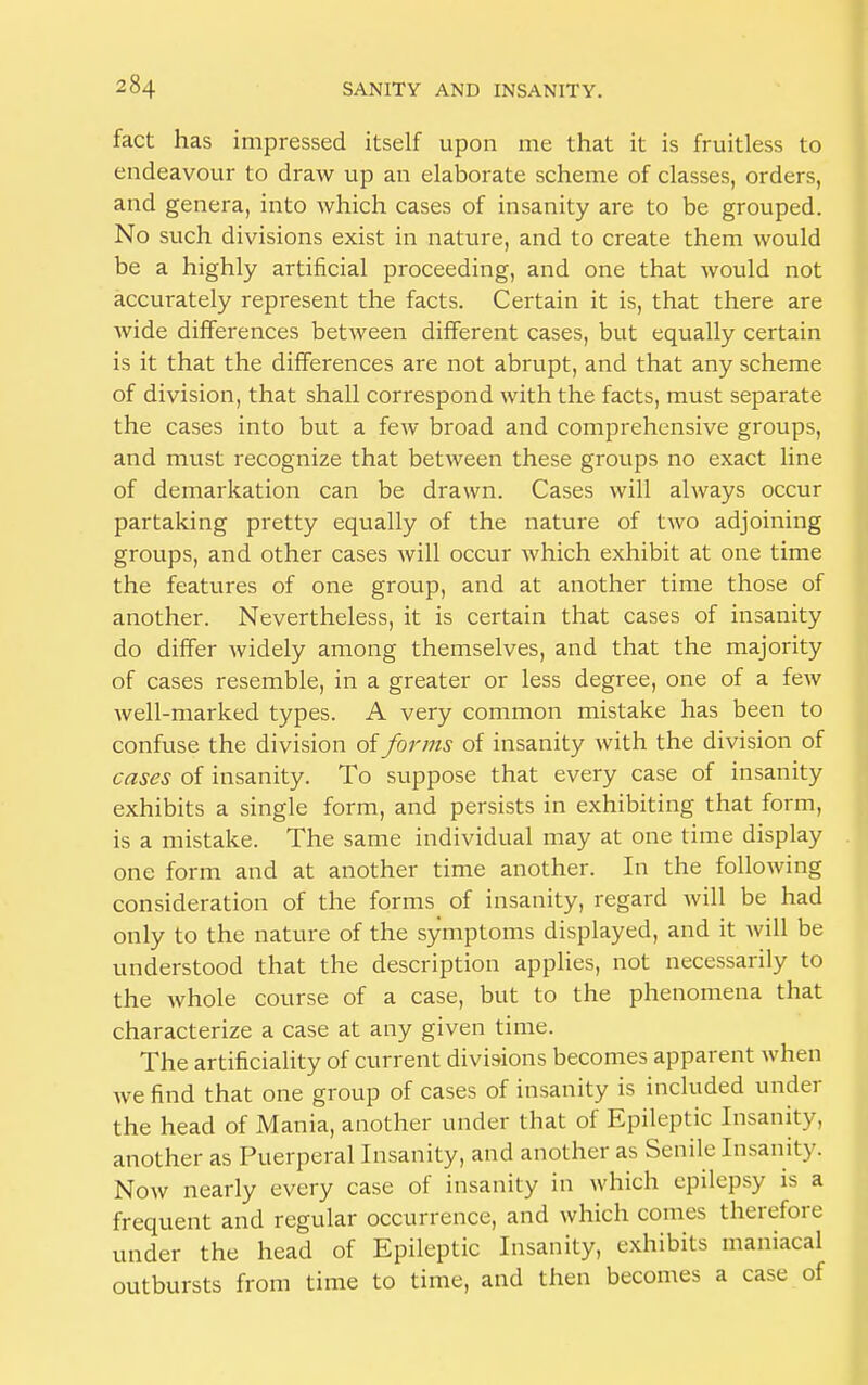 fact has impressed itself upon me that it is fruitless to endeavour to draw up an elaborate scheme of classes, orders, and genera, into which cases of insanity are to be grouped. No such divisions exist in nature, and to create them would be a highly artificial proceeding, and one that would not accurately represent the facts. Certain it is, that there are wide differences between different cases, but equally certain is it that the differences are not abrupt, and that any scheme of division, that shall correspond with the facts, must separate the cases into but a few broad and comprehensive groups, and must recognize that between these groups no exact line of demarkation can be drawn. Cases will always occur partaking pretty equally of the nature of two adjoining groups, and other cases Avill occur which exhibit at one time the features of one group, and at another time those of another. Nevertheless, it is certain that cases of insanity do differ widely among themselves, and that the majority of cases resemble, in a greater or less degree, one of a few well-marked types. A very common mistake has been to confuse the division of forms of insanity with the division of cases of insanity. To suppose that every case of insanity exhibits a single form, and persists in exhibiting that form, is a mistake. The same individual may at one time display one form and at another time another. In the following consideration of the forms of insanity, regard will be had only to the nature of the symptoms displayed, and it will be understood that the description applies, not necessarily to the whole course of a case, but to the phenomena that characterize a case at any given time. The artificiality of current divisions becomes apparent when we find that one group of cases of insanity is included under the head of Mania, another under that of Epileptic Insanity, another as Puerperal Insanity, and another as Senile Insanity. Now nearly every case of insanity in which epilepsy is a frequent and regular occurrence, and which comes therefore under the head of Epileptic Insanity, exhibits maniacal outbursts from time to time, and then becomes a case of