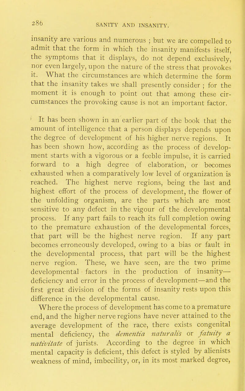 insanity are various and numerous ; but we are compelled to admit that the form in which the insanity manifests itself, the symptoms that it displays, do not depend exclusively, nor even largely, upon the nature of the stress that provokes it. What the circumstances are which determine the form that the insanity takes we shall presently consider ; for the moment it is enough to point out that among these cir- cumstances the provoking cause is not an important factor. i It has been shown in an earlier part of the book that the amount of intelligence that a person displays depends upon the degree of development of his higher nerve regions. It has been shown how, according as the process of develop- ment starts with a vigorous or a feeble impulse, it is carried forward to a high degree of elaboration, or becomes exhausted when a comparatively low level of organization is reached. The highest nerve regions, being the last and highest effort of the process of development, the flower of the unfolding organism, are the parts which are most sensitive to any defect in the vigour of the developmental process. If any part fails to reach its full completion owing to the premature exhaustion of the developmental forces, that part will be the highest nerve region. If any part becomes erroneously developed, owing to a bias or fault in the developmental process, that part will be the highest nerve region. These, we have seen, are the two prime developmental factors in the production of insanity— deficiency and error in the process of development—and the first great division of the forms of insanity rests upon this difference in the developmental cause. Where the process of development has come to a premature end, and the higher nerve regions have never attained to the average development of the race, there exists congenital mental deficiency, the dementia naturalis or fatuity a nativitate of jurists. According to the degree in which mental capacity is deficient, this defect is styled by alienists weakness of mind, imbecility, or, in its most marked degree,