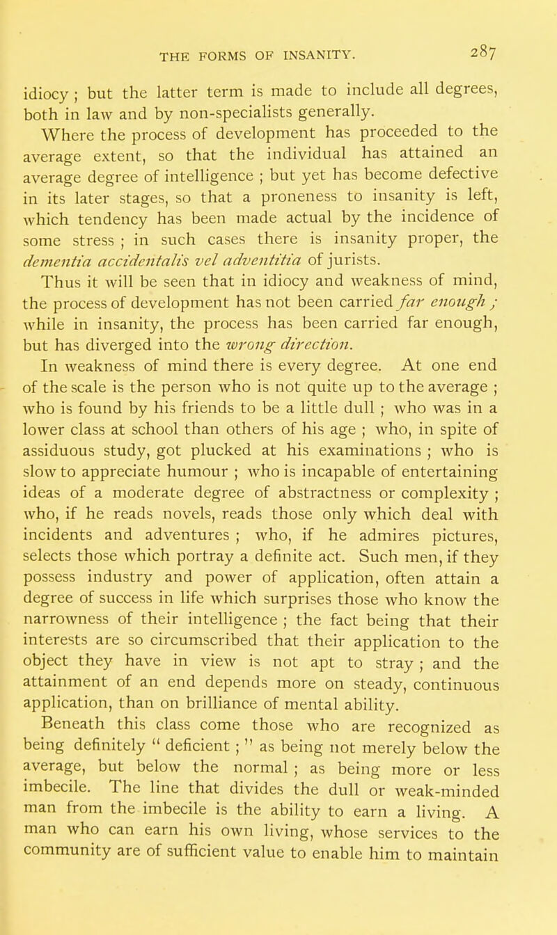 idiocy ; but the latter term is made to include all degrees, both in law and by non-specialists generally. Where the process of development has proceeded to the average extent, so that the individual has attained an average degree of intelligence ; but yet has become defective in its later stages, so that a proneness to insanity is left, which tendency has been made actual by the incidence of some stress ; in such cases there is insanity proper, the dementia accidentalis vel adventitia of jurists. Thus it will be seen that in idiocy and weakness of mind, the process of development has not been carried far enough ; while in insanity, the process has been carried far enough, but has diverged into the wrong direction. In weakness of mind there is every degree. At one end of the scale is the person who is not quite up to the average ; who is found by his friends to be a little dull ; who was in a lower class at school than others of his age ; who, in spite of assiduous study, got plucked at his examinations ; who is slow to appreciate humour ; who is incapable of entertaining ideas of a moderate degree of abstractness or complexity ; who, if he reads novels, reads those only which deal with incidents and adventures ; who, if he admires pictures, selects those which portray a definite act. Such men, if they possess industry and power of application, often attain a degree of success in life which surprises those who know the narrowness of their intelligence ; the fact being that their interests are so circumscribed that their application to the object they have in view is not apt to stray ; and the attainment of an end depends more on steady, continuous application, than on brilliance of mental ability. Beneath this class come those who are recognized as being definitely  deficient ;  as being not merely below the average, but below the normal ; as being more or less imbecile. The line that divides the dull or weak-minded man from the imbecile is the ability to earn a living. A man who can earn his own living, whose services to the community are of sufficient value to enable him to maintain