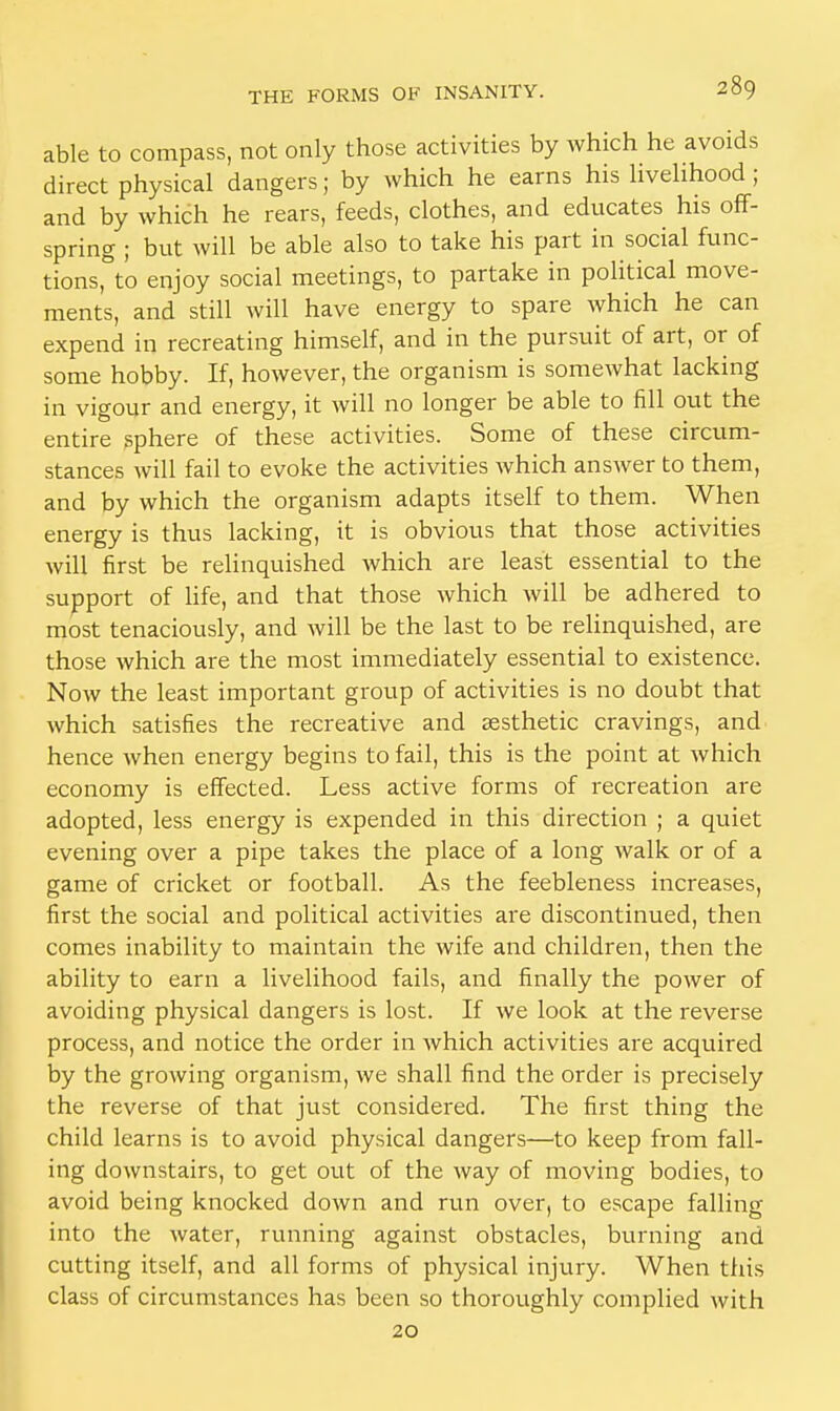 able to compass, not only those activities by which he avoids direct physical dangers; by which he earns his livelihood; and by which he rears, feeds, clothes, and educates his off- spring ; but will be able also to take his part in social func- tions, to enjoy social meetings, to partake in political move- ments, and still will have energy to spare which he can expend in recreating himself, and in the pursuit of art, or of some hobby. If, however, the organism is somewhat lacking in vigour and energy, it will no longer be able to fill out the entire sphere of these activities. Some of these circum- stances will fail to evoke the activities which answer to them, and by which the organism adapts itself to them. When energy is thus lacking, it is obvious that those activities will first be relinquished which are least essential to the support of life, and that those which will be adhered to most tenaciously, and will be the last to be relinquished, are those which are the most immediately essential to existence. Now the least important group of activities is no doubt that which satisfies the recreative and aesthetic cravings, and hence when energy begins to fail, this is the point at which economy is effected. Less active forms of recreation are adopted, less energy is expended in this direction ; a quiet evening over a pipe takes the place of a long walk or of a game of cricket or football. As the feebleness increases, first the social and political activities are discontinued, then comes inability to maintain the Avife and children, then the ability to earn a livelihood fails, and finally the power of avoiding physical dangers is lost. If we look at the reverse process, and notice the order in which activities are acquired by the growing organism, we shall find the order is precisely the reverse of that just considered. The first thing the child learns is to avoid physical dangers—to keep from fall- ing downstairs, to get out of the way of moving bodies, to avoid being knocked down and run over, to escape falling into the water, running against obstacles, burning and cutting itself, and all forms of physical injury. When this class of circumstances has been so thoroughly complied with 20