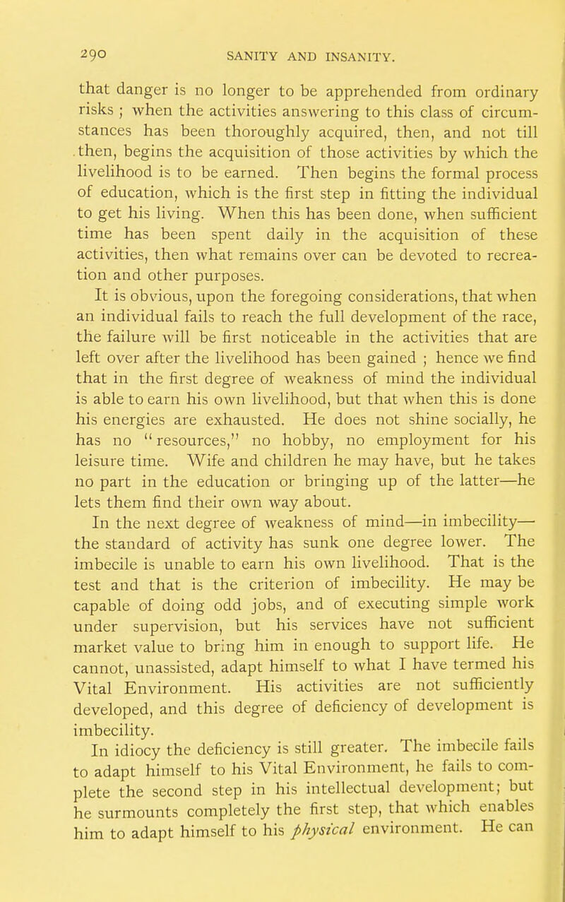 that danger is no longer to be apprehended from ordinary risks ; when the activities answering to this class of circum- stances has been thoroughly acquired, then, and not till then, begins the acquisition of those activities by which the livelihood is to be earned. Then begins the formal process of education, which is the first step in fitting the individual to get his living. When this has been done, when sufficient time has been spent daily in the acquisition of these activities, then what remains over can be devoted to recrea- tion and other purposes. It is obvious, upon the foregoing considerations, that when an individual fails to reach the full development of the race, the failure will be first noticeable in the activities that are left over after the livelihood has been gained ; hence we find that in the first degree of weakness of mind the individual is able to earn his own livelihood, but that when this is done his energies are exhausted. He does not shine socially, he has no  resources, no hobby, no employment for his leisure time. Wife and children he may have, but he takes no part in the education or bringing up of the latter—he lets them find their own way about. In the next degree of weakness of mind—in imbecility— the standard of activity has sunk one degree lower. The imbecile is unable to earn his own livelihood. That is the test and that is the criterion of imbecility. He may be capable of doing odd jobs, and of executing simple work under supervision, but his services have not sufficient market value to bring him in enough to support life. He cannot, unassisted, adapt himself to Avhat I have termed his Vital Environment. His activities are not sufficiently developed, and this degree of deficiency of development is imbecility. In idiocy the deficiency is still greater. The imbecile fails to adapt himself to his Vital Environment, he fails to com- plete the second step in his intellectual development; but he surmounts completely the first step, that which enables him to adapt himself to his physical environment. He can