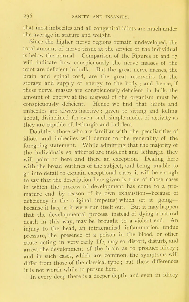 that most imbeciles and all congenital idiots are much under the average in stature and weight. Since the higher nerve regions remain undeveloped, the total amount of nerve tissue at the service of the individual is below the normal. Comparison of the Figures 16 and 17 Avill indicate how conspicuously the nerve masses of the idiot are deficient in bulk. But the great nerve masses, the brain and spinal cord, are the great reservoirs for the storage and supply of energy to the body ; and hence, if these nerve masses are conspicuously deficient in bulk, the amount of energy at the disposal of the organism must be conspicuously deficient. Hence we find that idiots and imbeciles are always inactive : given to sitting and lolling about, disinclined for even such simple modes of activity as they are capable of, lethargic and indolent. Doubtless those who are familiar with the peculiarities of idiots and imbeciles will demur to the generality of the foregoing statement. While admitting that the majority of the individuals so afflicted are indolent and lethargic, the}' will point to here and there an exception. Dealing here with the broad outlines of the subject, and being unable to go into detail to explain exceptional cases, it will be enough to say that the description here given is true of those cases in which the process of development has come to a pre- mature end by reason of its own exhaustion—because of deficiency in the original impetus: which set it going— because it has, as it were, run itself out. But it may happen that the developmental process, instead of dying a natural death in this way, may be brought to a violent end. An injury to the head, an intracranical inflammation, undue pressure, the presence of a poison in the blood, or other cause acting in very early life, may so distort, disturb, and arrest the development of the brain as to produce idiocy ; and in such cases, which are common, the symptoms will differ from those of the classical type ; but these differences it is not worth while to pursue here. In every deep there is a deeper depth, and even in idiocy