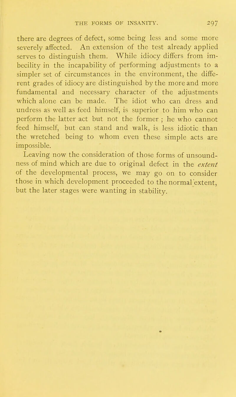 there are degrees of defect, some being less and some more severely affected. An extension of the test already applied serves to distinguish them. While idiocy differs from im- becility in the incapability of performing adjustments to a simpler set of circumstances in the environment, the diffe- rent grades of idiocy are distinguished by the more and more fundamental and necessary character of the adjustments which alone can be made. The idiot who can dress and undress as well as feed himself, is superior to him who can perform the latter act but not the former ; he who cannot feed himself, but can stand and walk, is less idiotic than the wretched being to whom even these simple acts are impossible. Leaving now the consideration of those forms of unsound- ness of mind which are due to original defect in the extent of the developmental process, we may go on to consider those in which development proceeded to the normal extent, but the later stages were wanting in stability.