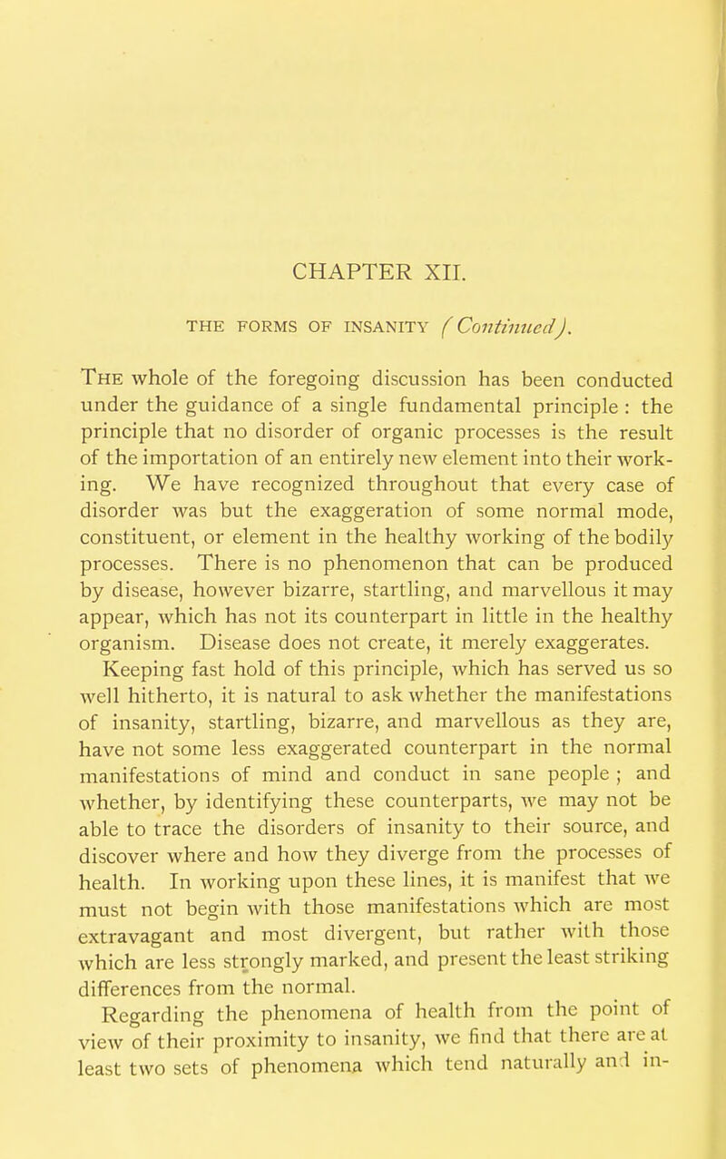 CHAPTER XII. the forms OF insanity (Continued). The whole of the foregoing discussion has been conducted under the guidance of a single fundamental principle : the principle that no disorder of organic processes is the result of the importation of an entirely new element into their work- ing. We have recognized throughout that every case of disorder was but the exaggeration of some normal mode, constituent, or element in the healthy working of the bodily processes. There is no phenomenon that can be produced by disease, however bizarre, startling, and marvellous it may appear, which has not its counterpart in little in the healthy organism. Disease does not create, it merely exaggerates. Keeping fast hold of this principle, which has served us so well hitherto, it is natural to ask whether the manifestations of insanity, startling, bizarre, and marvellous as they are, have not some less exaggerated counterpart in the normal manifestations of mind and conduct in sane people ; and whether, by identifying these counterparts, we may not be able to trace the disorders of insanity to their source, and discover where and how they diverge from the processes of health. In working upon these lines, it is manifest that we must not begin with those manifestations which are most extravagant and most divergent, but rather with those which are less strongly marked, and present the least striking differences from the normal. Regarding the phenomena of health from the point of view of their proximity to insanity, Ave find that there are at least two sets of phenomena which tend naturally and in-