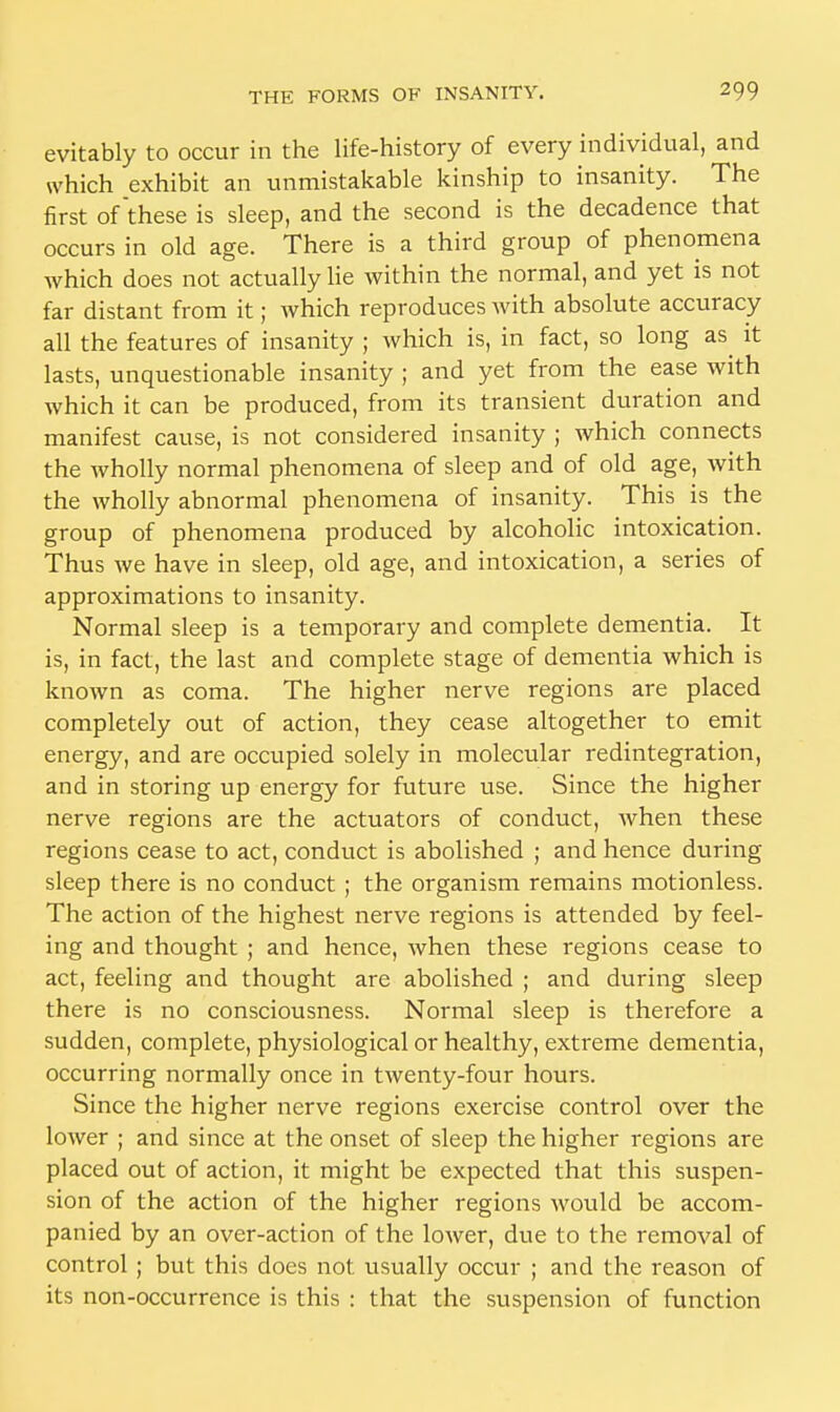 evitably to occur in the life-history of every individual, and which exhibit an unmistakable kinship to insanity. The first of these is sleep, and the second is the decadence that occurs in old age. There is a third group of phenomena which does not actually lie within the normal, and yet is not far distant from it; which reproduces with absolute accuracy all the features of insanity ; which is, in fact, so long as^ it lasts, unquestionable insanity ; and yet from the ease with which it can be produced, from its transient duration and manifest cause, is not considered insanity ; which connects the wholly normal phenomena of sleep and of old age, with the wholly abnormal phenomena of insanity. This is the group of phenomena produced by alcoholic intoxication. Thus we have in sleep, old age, and intoxication, a series of approximations to insanity. Normal sleep is a temporary and complete dementia. It is, in fact, the last and complete stage of dementia which is known as coma. The higher nerve regions are placed completely out of action, they cease altogether to emit energy, and are occupied solely in molecular redintegration, and in storing up energy for future use. Since the higher nerve regions are the actuators of conduct, when these regions cease to act, conduct is abolished ; and hence during sleep there is no conduct ; the organism remains motionless. The action of the highest nerve regions is attended by feel- ing and thought ; and hence, when these regions cease to act, feeling and thought are abolished ; and during sleep there is no consciousness. Normal sleep is therefore a sudden, complete, physiological or healthy, extreme dementia, occurring normally once in twenty-four hours. Since the higher nerve regions exercise control over the lower ; and since at the onset of sleep the higher regions are placed out of action, it might be expected that this suspen- sion of the action of the higher regions would be accom- panied by an over-action of the lower, due to the removal of control ; but this does not usually occur ; and the reason of its non-occurrence is this : that the suspension of function