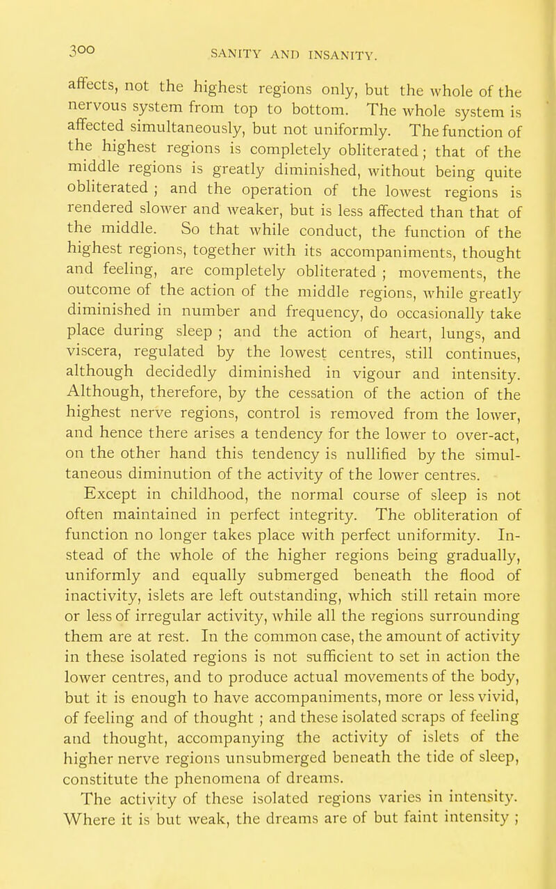 3 °o affects, not the highest regions only, but the whole of the nervous system from top to bottom. The whole system is affected simultaneously, but not uniformly. The function of the highest regions is completely obliterated; that of the middle regions is greatly diminished, without being quite obliterated ; and the operation of the lowest regions is rendered slower and Aveaker, but is less affected than that of the middle. So that while conduct, the function of the highest regions, together with its accompaniments, thought and feeling, are completely obliterated ; movements, the outcome of the action of the middle regions, while greatly diminished in number and frequency, do occasionally take place during sleep ; and the action of heart, lungs, and viscera, regulated by the lowest centres, still continues, although decidedly diminished in vigour and intensity. Although, therefore, by the cessation of the action of the highest nerve regions, control is removed from the lower, and hence there arises a tendency for the lower to over-act, on the other hand this tendency is nullified by the simul- taneous diminution of the activity of the lower centres. Except in childhood, the normal course of sleep is not often maintained in perfect integrity. The obliteration of function no longer takes place with perfect uniformity. In- stead of the whole of the higher regions being gradually, uniformly and equally submerged beneath the flood of inactivity, islets are left outstanding, which still retain more or less of irregular activity, while all the regions surrounding them are at rest. In the common case, the amount of activity in these isolated regions is not sufficient to set in action the lower centres, and to produce actual movements of the body, but it is enough to have accompaniments, more or less vivid, of feeling and of thought ; and these isolated scraps of feeling and thought, accompanying the activity of islets of the higher nerve regions unsubmerged beneath the tide of sleep, constitute the phenomena of dreams. The activity of these isolated regions varies in intensity. Where it is but weak, the dreams are of but faint intensity ;