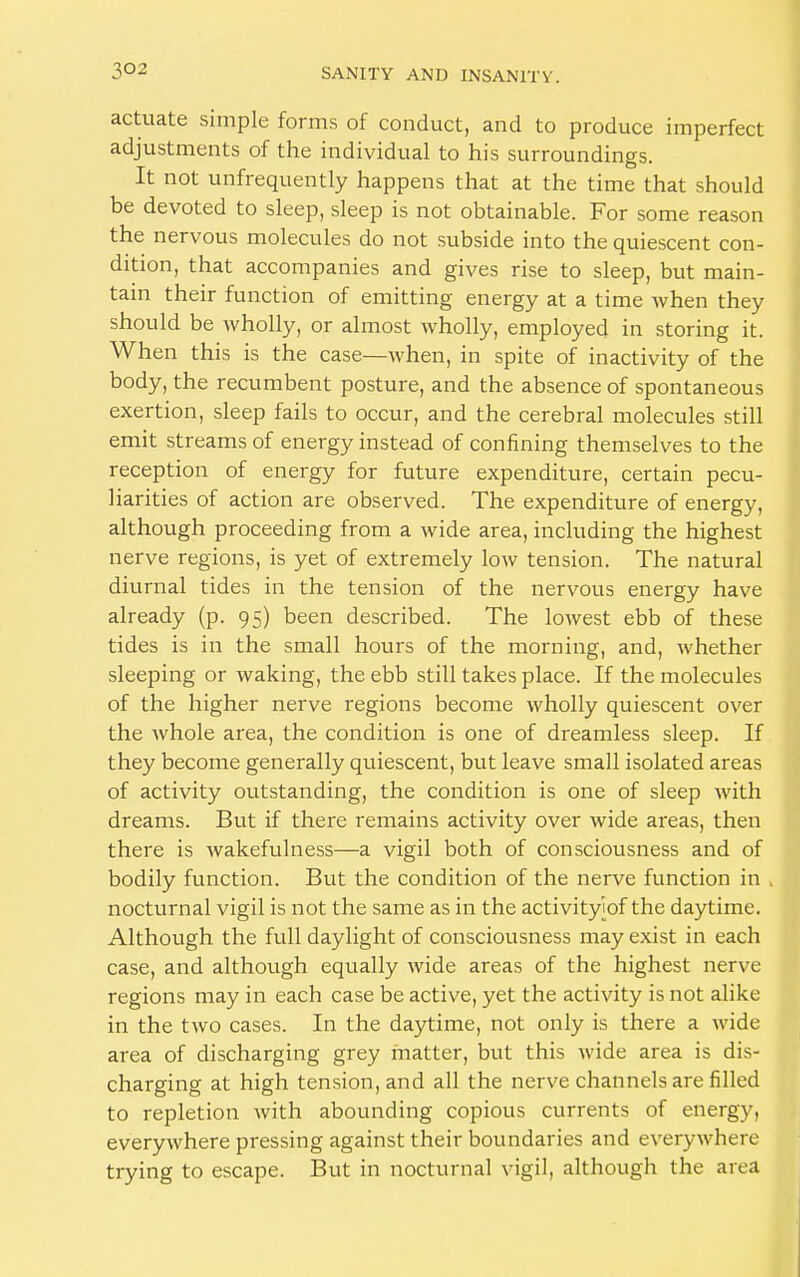 actuate simple forms of conduct, and to produce imperfect adjustments of the individual to his surroundings. It not unfrequently happens that at the time that should be devoted to sleep, sleep is not obtainable. For some reason the nervous molecules do not subside into the quiescent con- dition, that accompanies and gives rise to sleep, but main- tain their function of emitting energy at a time when they should be wholly, or almost wholly, employed in storing it. When this is the case—when, in spite of inactivity of the body, the recumbent posture, and the absence of spontaneous exertion, sleep fails to occur, and the cerebral molecules still emit streams of energy instead of confining themselves to the reception of energy for future expenditure, certain pecu- liarities of action are observed. The expenditure of energy, although proceeding from a wide area, including the highest nerve regions, is yet of extremely low tension. The natural diurnal tides in the tension of the nervous energy have already (p. 95) been described. The lowest ebb of these tides is in the small hours of the morning, and, whether sleeping or waking, the ebb still takes place. If the molecules of the higher nerve regions become wholly quiescent over the whole area, the condition is one of dreamless sleep. If they become generally quiescent, but leave small isolated areas of activity outstanding, the condition is one of sleep with dreams. But if there remains activity over wide areas, then there is wakefulness—a vigil both of consciousness and of bodily function. But the condition of the nerve function in . nocturnal vigil is not the same as in the activity'iof the daytime. Although the full daylight of consciousness may exist in each case, and although equally wide areas of the highest nerve regions may in each case be active, yet the activity is not alike in the two cases. In the daytime, not only is there a wide area of discharging grey matter, but this wide area is dis- charging at high tension, and all the nerve channels are filled to repletion with abounding copious currents of energy, everywhere pressing against their boundaries and everywhere trying to escape. But in nocturnal vigil, although the area