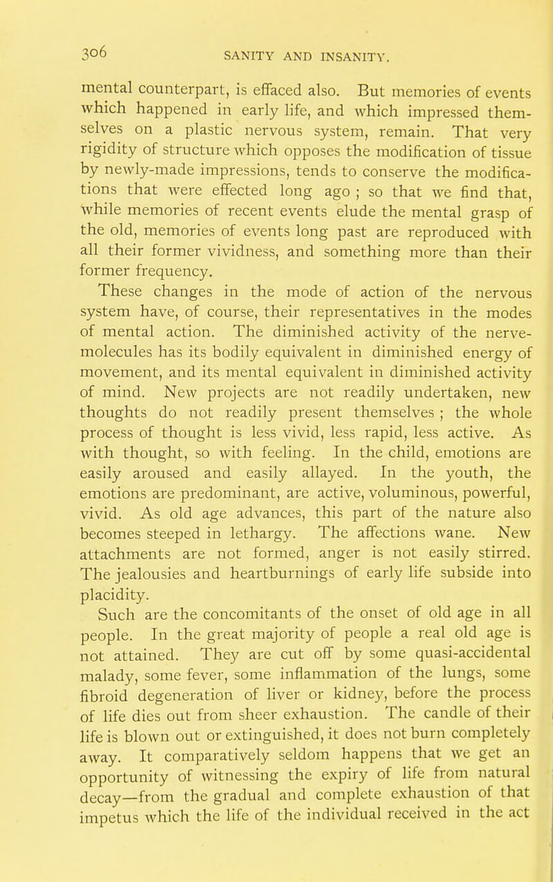 mental counterpart, is effaced also. But memories of events which happened in early life, and which impressed them- selves on a plastic nervous system, remain. That very rigidity of structure which opposes the modification of tissue by newly-made impressions, tends to conserve the modifica- tions that were effected long ago ; so that we find that, Avhile memories of recent events elude the mental grasp of the old, memories of events long past are reproduced with all their former vividness, and something more than their former frequency. These changes in the mode of action of the nervous system have, of course, their representatives in the modes of mental action. The diminished activity of the nerve- molecules has its bodily equivalent in diminished energy of movement, and its mental equivalent in diminished activity of mind. New projects are not readily undertaken, new thoughts do not readily present themselves ; the whole process of thought is less vivid, less rapid, less active. As with thought, so with feeling. In the child, emotions are easily aroused and easily allayed. In the youth, the emotions are predominant, are active, voluminous, powerful, vivid. As old age advances, this part of the nature also becomes steeped in lethargy. The affections wane. New attachments are not formed, anger is not easily stirred. The jealousies and heartburnings of early life subside into placidity. Such are the concomitants of the onset of old age in all people. In the great majority of people a real old age is not attained. They are cut off by some quasi-accidental malady, some fever, some inflammation of the lungs, some fibroid degeneration of liver or kidney, before the process of life dies out from sheer exhaustion. The candle of their life is blown out or extinguished, it does not burn completely away. It comparatively seldom happens that we get an opportunity of witnessing the expiry of life from natural decay—from the gradual and complete exhaustion of that impetus which the life of the individual received in the act