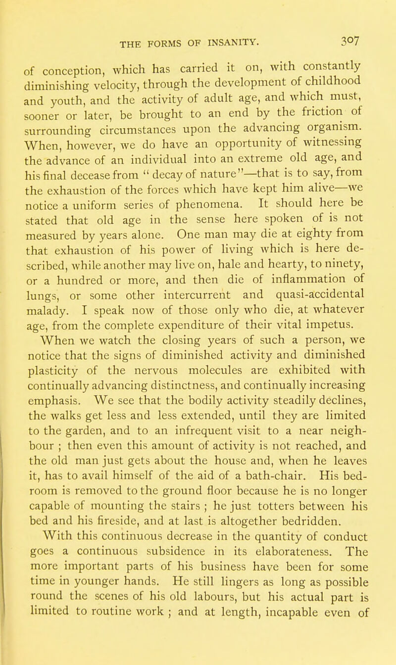 of conception, which has carried it on, with constantly diminishing velocity, through the development of childhood and youth, and the activity of adult age, and which must, sooner or later, be brought to an end by the friction of surrounding circumstances upon the advancing organism. When, however, we do have an opportunity of witnessing the advance of an individual into an extreme old age, and his final decease from  decay of nature—that is to say, from the exhaustion of the forces which have kept him alive—we notice a uniform series of phenomena. It should here be stated that old age in the sense here spoken of is not measured by years alone. One man may die at eighty from that exhaustion of his power of living which is here de- scribed, while another may live on, hale and hearty, to ninety, or a hundred or more, and then die of inflammation of lungs, or some other intercurrent and quasi-accidental malady. I speak now of those only who die, at whatever age, from the complete expenditure of their vital impetus. When we watch the closing years of such a person, we notice that the signs of diminished activity and diminished plasticity of the nervous molecules are exhibited with continually advancing distinctness, and continually increasing emphasis. We see that the bodily activity steadily declines, the walks get less and less extended, until they are limited to the garden, and to an infrequent visit to a near neigh- bour ; then even this amount of activity is not reached, and the old man just gets about the house and, when he leaves it, has to avail himself of the aid of a bath-chair. His bed- room is removed to the ground floor because he is no longer capable of mounting the stairs ; he just totters between his bed and his fireside, and at last is altogether bedridden. With this continuous decrease in the quantity of conduct goes a continuous subsidence in its elaborateness. The more important parts of his business have been for some time in younger hands. He still lingers as long as possible round the scenes of his old labours, but his actual part is limited to routine work ; and at length, incapable even of