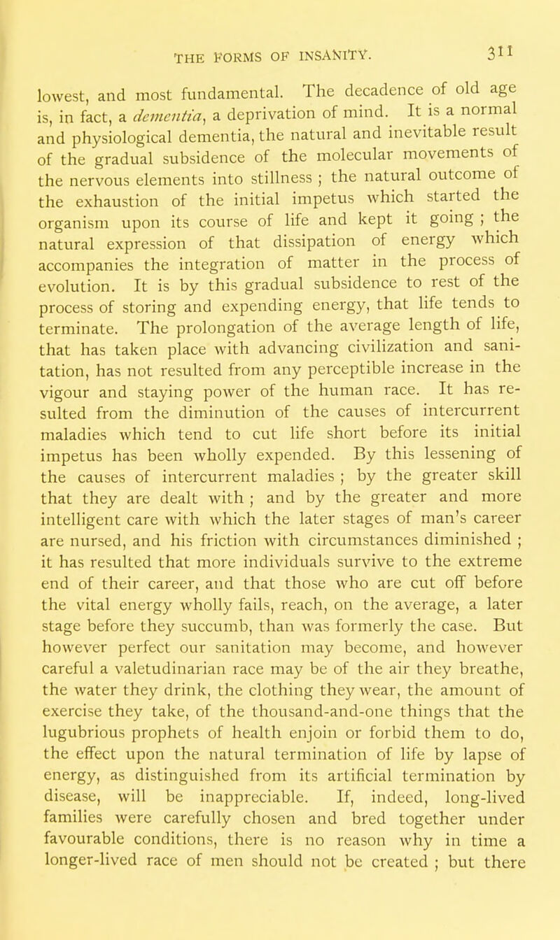 lowest, and most fundamental. The decadence of old age is, in fact, a dementia, a deprivation of mind. It is a normal and physiological dementia, the natural and inevitable result of the gradual subsidence of the molecular movements of the nervous elements into stillness ; the natural outcome of the exhaustion of the initial impetus which started the organism upon its course of life and kept it going ; the natural expression of that dissipation of energy which accompanies the integration of matter in the process of evolution. It is by this gradual subsidence to rest of the process of storing and expending energy, that life tends ^ to terminate. The prolongation of the average length of life, that has taken place with advancing civilization and sani- tation, has not resulted from any perceptible increase in the vigour and staying power of the human race. It has re- sulted from the diminution of the causes of intercurrent maladies which tend to cut life short before its initial impetus has been wholly expended. By this lessening of the causes of intercurrent maladies ; by the greater skill that they are dealt with ; and by the greater and more intelligent care with which the later stages of man's career are nursed, and his friction with circumstances diminished ; it has resulted that more individuals survive to the extreme end of their career, and that those who are cut off before the vital energy wholly fails, reach, on the average, a later stage before they succumb, than was formerly the case. But however perfect our sanitation may become, and however careful a valetudinarian race may be of the air they breathe, the water they drink, the clothing they wear, the amount of exercise they take, of the thousand-and-one things that the lugubrious prophets of health enjoin or forbid them to do, the effect upon the natural termination of life by lapse of energy, as distinguished from its artificial termination by disease, will be inappreciable. If, indeed, long-lived families were carefully chosen and bred together under favourable conditions, there is no reason why in time a longer-lived race of men should not be created ; but there