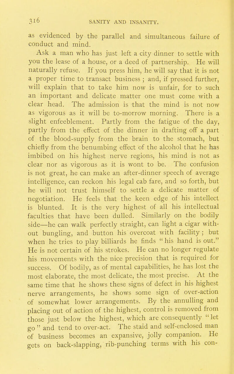 as evidenced by the parallel and simultaneous failure of conduct and mind. Ask a man who has just left a city dinner to settle with you the lease of a house, or a deed of partnership. He will naturally refuse. If you press him, he will say that it is not a proper time to transact business ; and, if pressed further, will explain that to take him now is unfair, for to such an important and delicate matter one must come with a clear head. The admission is that the mind is not now as vigorous as it will be to-morrow morning. There is a slight enfeeblement. Partly from the fatigue of the day, partly from the effect of the dinner in drafting off a part of the blood-supply from the brain to the stomach, but chiefly from the benumbing effect of the alcohol that he has imbibed on his highest nerve regions, his mind is not as clear nor as vigorous as it is wont to be. The confusion is not great, he can make an after-dinner speech of average intelligence, can reckon his legal cab fare, and so forth, but he will not trust himself to settle a delicate matter of negotiation. He feels that the keen edge of his intellect is blunted. It is the very highest of all his intellectual faculties that have been dulled. Similarly on the bodily side—he can walk perfectly straight, can light a cigar with- out bungling, and button his overcoat with facility; but when he tries to play billiards he finds  his hand is out. He is not certain of his strokes. He can no longer regulate his movements with the nice precision that is required for success. Of bodily, as of mental capabilities, he has lost the most elaborate, the most delicate, the most precise. At the same time that he shows these signs of defect in his highest nerve arrangements, he shows some sign of over-action of somewhat lower arrangements. By the annulling and placing out of action of the highest, control is removed from those just below the highest, which are consequently  let go  and tend to over-act. The staid and self-enclosed man of business becomes an expansive, jolly companion. He gets on back-slapping, rib-punching terms with his con-