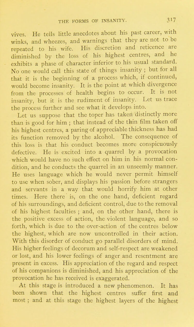 vives. He tells little anecdotes about his past career, with winks, and wheezes, and warnings that they are not to be repeated to his wife. His discretion and reticence are diminished by the loss of his highest centres, and he exhibits a phase of character inferior to his usual standard. No one would call this state of things insanity ; but for all that it is the beginning of a process which, if continued, would become insanity. It is the point at which divergence from the processes of health begins to occur. It is not insanity, but it is the rudiment of insanity. Let us trace the process further and see what it develops into. Let us suppose that the toper has taken distinctly more than is good for him ; that instead of the thin film taken off his highest centres, a paring of appreciable thickness has had its function removed by the alcohol. The consequence of this loss is that his conduct becomes more conspicuously defective. He is excited into a quarrel by a provocation which would have no such effect on him in his normal con- dition, and he conducts the quarrel in an unseemly manner. He uses language which he would never permit himself to use when sober, and displays his passion before strangers and servants in a way that would horrify him at other times. Here there is, on the one hand, deficient regard of his surroundings, and deficient control, due to the removal of his highest faculties ; and, on the other hand, there is the positive excess of action, the violent language, and so forth, which is due to the over-action of the centres below the highest, which are now uncontrolled in their action. With this disorder of conduct go parallel disorders of mind. His higher feelings of decorum and self-respect are weakened or lost, and his lower feelings of anger and resentment are present in excess. His appreciation of the regard and respect of his companions is diminished, and his appreciation of the provocation he has received is exaggerated. At this stage is introduced a new phenomenon. It has been shown that the highest centres suffer first and most ; and at this stage the highest layers of the highest