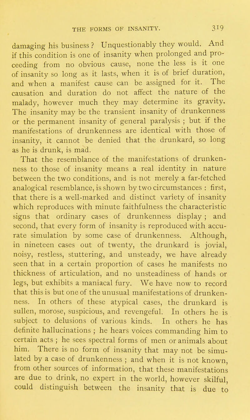 damaging his business ? Unquestionably they would. And if this condition is one of insanity when prolonged and pro- ceeding from no obvious cause, none the less is it one of insanity so long as it lasts, when it is of brief duration, and when a manifest cause can be assigned for it. The causation and duration do not affect the nature of the malady, however much they may determine its gravity. The insanity may be the transient insanity of drunkenness or the permanent insanity of general paralysis ; but if the manifestations of drunkenness are identical with those of insanity, it cannot be denied that the drunkard, so long as he is drunk, is mad. That the resemblance of the manifestations of drunken- ness to those of insanity means a real identity in nature between the two conditions, and is not merely a far-fetched analogical resemblance, is shown by two circumstances : first, that there is a well-marked and distinct variety of insanity which reproduces with minute faithfulness the characteristic signs that ordinary cases of drunkenness display ; and second, that every form of insanity is reproduced with accu- rate simulation by some case of drunkenness. Although, in nineteen cases out of twenty, the drunkard is jovial, noisy, restless, stuttering, and unsteady, we have already seen that in a certain proportion of cases he manifests no thickness of articulation, and no unsteadiness of hands or legs, but exhibits a maniacal fury. We have now to record that this is but one of the unusual manifestations of drunken- ness. In others of these atypical cases, the drunkard is sullen, morose, suspicious, and revengeful. In others he is subject to delusions of various kinds. In others he has definite hallucinations ; he hears voices commanding him to certain acts ; he sees spectral forms of men or animals about him. There is no form of insanity that may not be simu- lated by a case of drunkenness ; and when it is not known, from other sources of information, that these manifestations are due to drink, no expert in the world, however skilful, could distinguish between the insanity that is due to