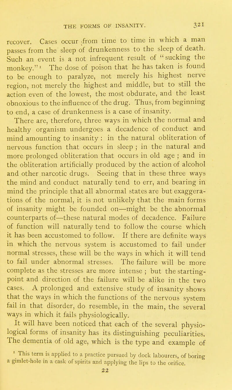 recover. Cases occur ,from time to time in which a man passes from the sleep of drunkenness to the sleep of death. Such an event is a not infrequent result of sucking the monkey.1 The dose of poison that he has taken is found to be enough to paralyze, not merely his highest nerve region, not merely the highest and middle, but to still the action even of the lowest, the most obdurate, and the least obnoxious to theinfluence of the drug. Thus, from beginning to end, a case of drunkenness is a case of insanity. There are, therefore, three ways in which the normal and healthy organism undergoes a decadence of conduct and mind amounting to insanity : in the natural obliteration of nervous function that occurs in sleep ; in the natural and more prolonged obliteration that occurs in old age ; and in the obliteration artificially produced by the action of alcohol and other narcotic drugs. Seeing that in these three ways the mind and conduct naturally tend to err, and bearing in mind the principle that all abnormal states are but exaggera- tions of the normal, it is not unlikely that the main forms of insanity might be founded on—might be the abnormal counterparts of—these natural modes of decadence. Failure of function will naturally tend to follow the course which it has been accustomed to follow. If there are definite ways in which the nervous system is accustomed to fail under normal stresses, these will be the ways in which it will tend to fail under abnormal stresses. The failure will be more complete as the stresses are more intense ; but the starting- point and direction of the failure will be alike in the two cases. A prolonged and extensive study of insanity shows that the ways in which the functions of the nervous system fail in that disorder, do resemble, in the main, the several ways in which it fails physiologically. It will have been noticed that each of the several physio- logical forms of insanity has its distinguishing peculiarities. The dementia of old age, which is the type and example of ' This term is applied to a practice pursued by clock labourers, of boring a gimlet-hole in a cask of spirits and applying the lips to the orifice. 22